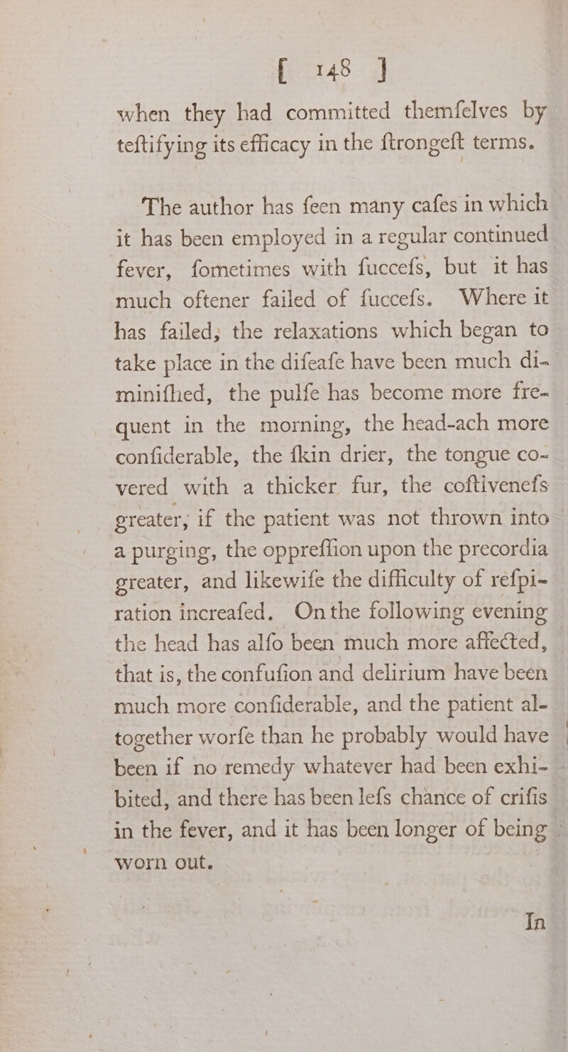 when they had committed themfelves by teftifying its efficacy in the {trongeft terms. The author has feen many cafes in which it has been employed in a regular continued fever, fometimes with fuccefs, but it has much oftener failed of fuccefs. Where it has failed; the relaxations which began to take place in the difeafe have been much di- minifhed, the pulfe has become more fre- quent in the morning, the head-ach more confiderable, the fkin drier, the tongue co-~ vered with a thicker fur, the coftivenefs greater, if the patient was not thrown into ~ a purging, the oppreffion upon the precordia greater, and likewife the difficulty of refpi- ration increafed. Onthe following evening the head has alfo been much more affected, — that is, the confufion and delirium have been much more confiderable, and the patient al- together worfe than he probably would have _ been if no remedy whatever had been exhi- — bited, and there has been lefs chance of crifis in the fever, and it has been longer of being . worn out. In