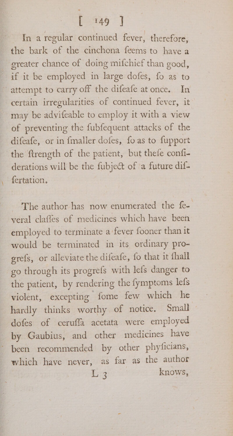 In a regular continued fever, therefore, the bark of the cinchona feems to have a greater chance of doing mifchief than good, if it be employed in large dofes, fo as to ~ attempt to carry off the difeafe at once. In certain irregularities of continued fever, it may be advifeable to employ it with a view of preventing the fubfequent attacks of the difeafe, or in fmaller dofes, fo as to fupport the ftrength of the patient, but thefe confi- derations will be the fubject of a future dif- fertation. - The author has now enumerated the fe- veral clafles of medicines which have been employed to terminate a fever fooner than it would be terminated in its ordinary pro- grefs, or alleviate the difeafe, fo that it fhall go through its progrefs with lefs danger to the patient, by rendering the fymptoms lefs violent, excepting fome few which he hardly thinks worthy of notice. Small - dofes of ceruffa acetata were employed by Gaubius, and other medicines have been recommended by other phyficians, which have never, as far as the author oes ome knows,