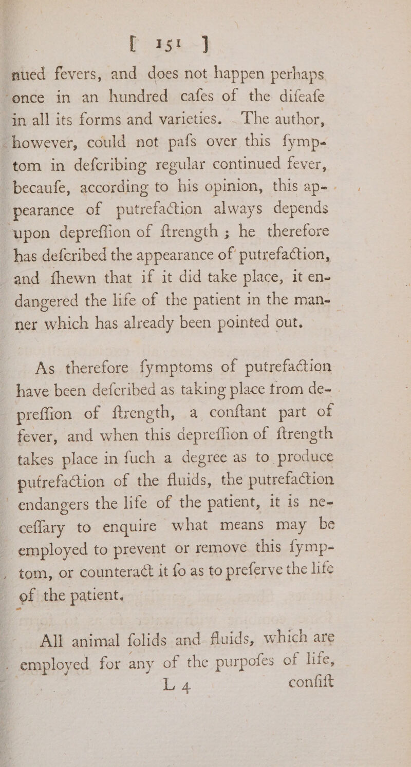 eee nued fevers, and does not happen perhaps ‘once in an hundred cafes of the difeafe in all its forms and varieties. . The author, however, could not pafs over this fymp- tom in defcribing regular continued fever, -becaufe, according to his opinion, this ap- . pearance of putrefaction always depends ‘upon depreffion of ftrength ; he therefore has defcribed the appearance of putrefaction, and fhewn that if it did take place, it en- dangered the life of the patient in the man- ner which has already been pointed out. As therefore fymptoms of putrefaction have been defcribed as taking place trom de- preflion of ftrength, a conftant part of fever, and when this depreflion of {trength takes place in fuch a degree as to produce putrefaction of the fluids, the putrefaction endangers the life of the patient, it is ne- ceflary to enquire what means may be employed to prevent or remove this fymp- tom, or countera¢t it fo as to preferve the life of the patient. All animal folids and. fluids, which are ‘ial red for any of the purpotes of life, L 4 confift