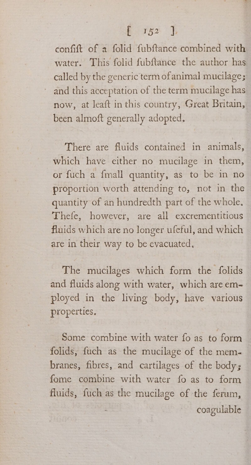confift of a folid fubftance combined with water. This folid fubftance the author has called by the generic term of animal mucilage; and this acceptation of the term mucilage has now, at leaft in this country, Great Britain, been almoft generally adopted. There are fluids contained in animals, which have either no mucilage in them, or fuch a {mall quantity, as to be in no proportion worth attending to, not in the quantity of an hundredth part of the whole. Thefe, however, are all excrementitious fluids which are no longer ufetul, and which are in their way to be evacuated, The mucilages which form the folids and fluids along with water, which areem-. ployed in the living body, have various properties, Some combine with water fo as to form folids, fuch as the mucilage of the mem- branes, fibres, and cartilages of the body; fome combine with water fo as to form fluids, fuch as the mucilage of the ferum, coagulable