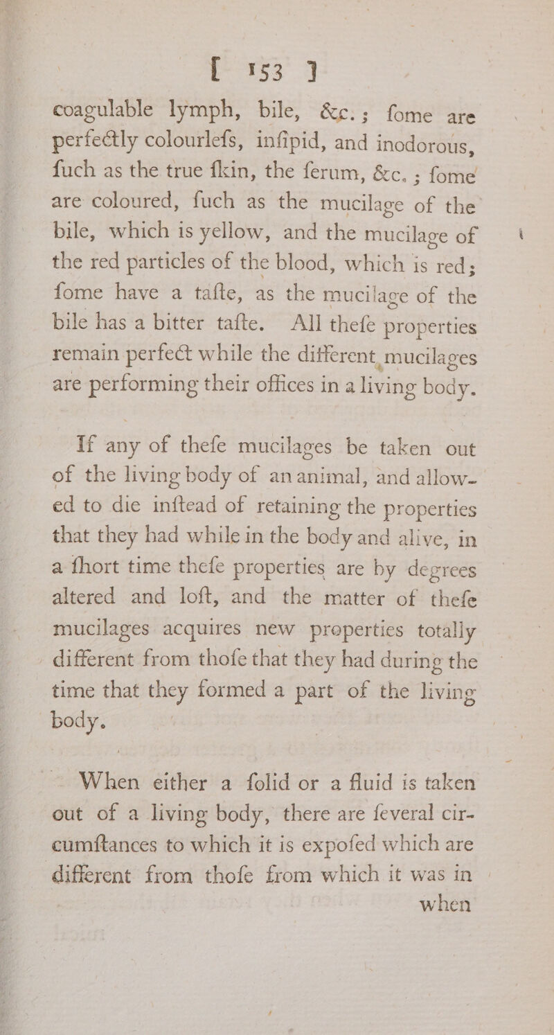 coagulable lymph, bile, &amp;¢:; fome are perfectly colourlefs, infipid, and inodorous, fuch as the true fkin, the ferum, &amp;c. ; fome are coloured, fuch as the mucilage of the bile, which is yellow, and the mucilage of the red particles of the blood, which is red; fome have a tafte, as the mucilage of the bile has a bitter tafte. All thefe properties remain perfect while the different, mucilages are performing their offices in a living body. If any of thefe mucilages be taken out of the living body of an animal, and allow- ed to die inftead of retaining the properties that they had while in the body and alive, in a fhort time thefe properties are by degrees altered and loft, and the matter of thefe mucilages acquires new preperties totally _ different from thofe that they had during the _ time that they formed a part of the living body. When either a folid or a fluid is taken out of a living body, there are feveral cir- cumftances to which it is expofed which are different from thofe from which it was in | when