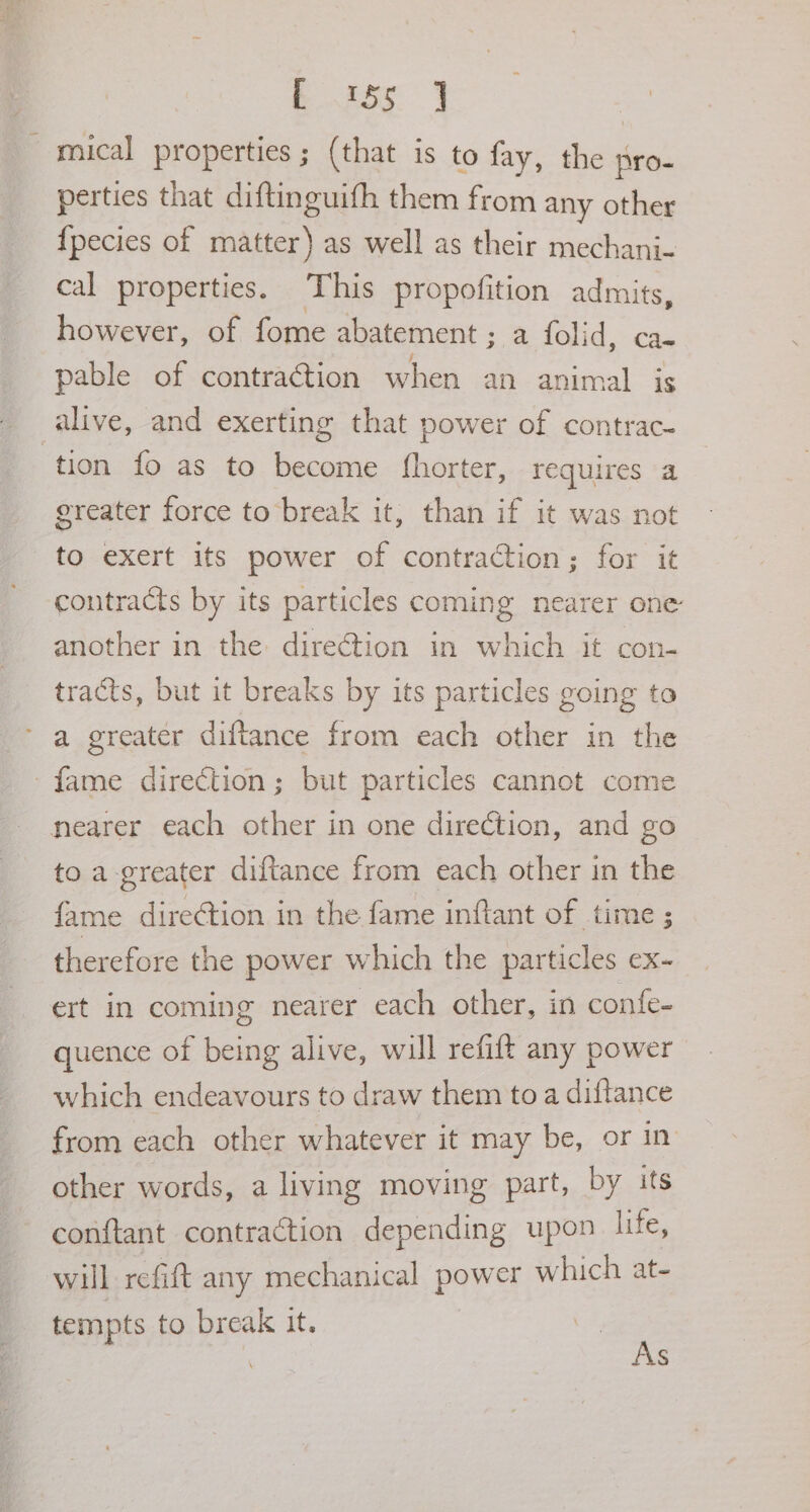 . sas mical properties; (that is to fay, the pro- perties that diftinguifh them from any other {pecies of matter) as well as their mechani- cal properties. This propofition admits, however, of fome abatement ; a folid, ca- pable of contraction when an animal is alive, and exerting that power of contrac- ‘tion fo as to become fhorter, requires a greater force to break it, than if it was not to exert its power of contraction; for it contracts by its particles coming nearer one another in the direction in which it con- tracts, but it breaks by its particles going to a greater diftance from each other in the fame direction; but particles cannot come nearer each other in one direction, and go to a greater diftance from each other in the fame direGtion in the fame inftant of time ; therefore the power which the particles ex- ert in coming nearer each other, in confe- quence of being alive, will refift any power which endeavours to draw them to a diftance from each other whatever it may be, or in other words, a living moving part, by its conftant contraction depending upon life, will refift any mechanical power which at- tempts to break it. As