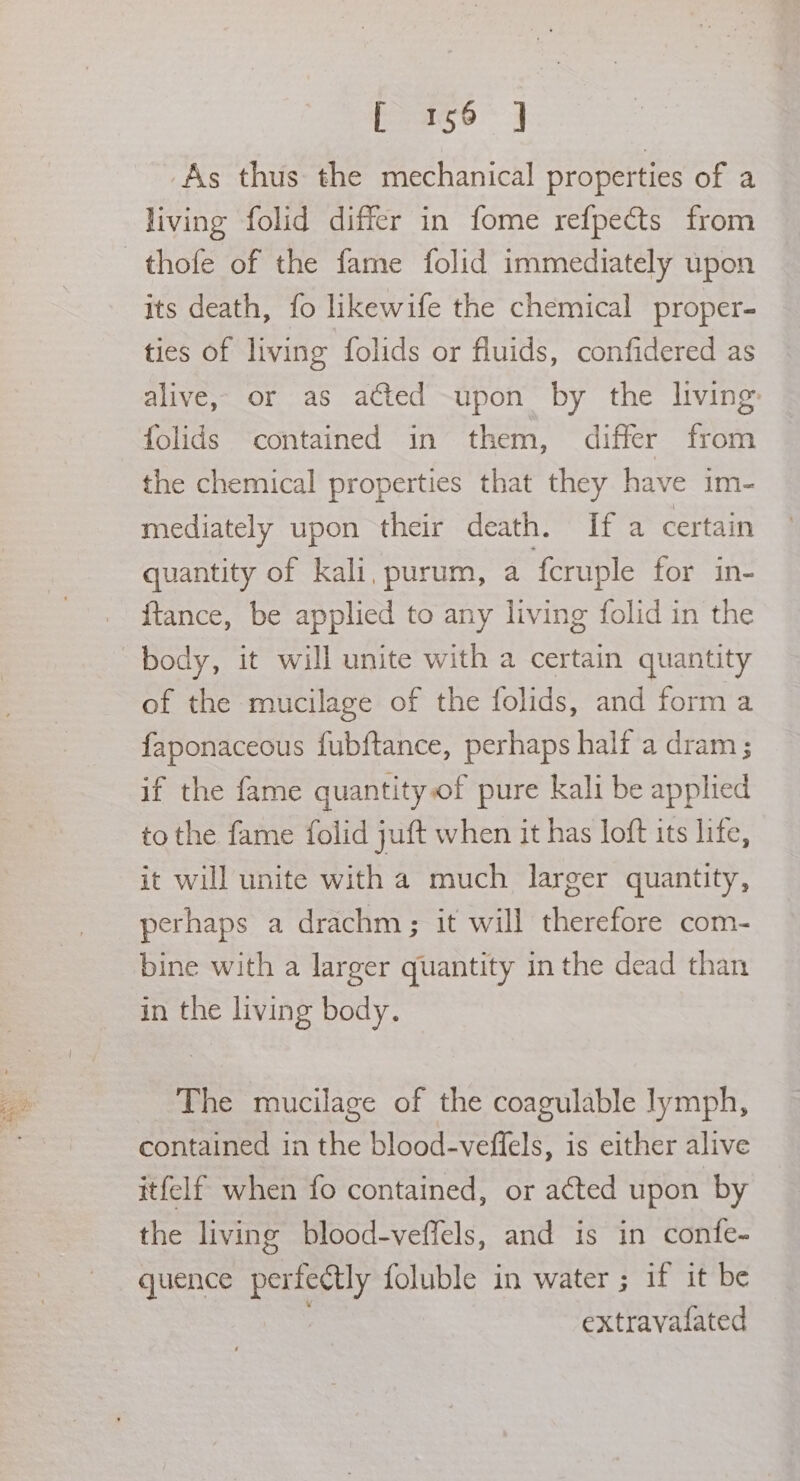 As thus the mechanical properties of a living folid differ in fome refpects from its death, fo likewife the chemical proper- ties of living folids or fluids, confidered as alive, or as atted -upon by the living: folids contained in them, differ from the chemical properties that they have im- mediately upon their death. If a certain quantity of kali, purum, a f{eruple for in- {ftance, be applied to any living folid in the body, it will unite with a certain quantity of the mucilage of the folids, and form a faponaceous fubftance, perhaps half a dram; if the fame quantityof pure kali be apphied to the fame folid juft when it has loft its life, it will unite with a much larger quantity, perhaps a drachm ; it will therefore com- bine with a larger quantity in the dead than in the living body. The mucilage of the coagulable lymph, contained in the blood-veffels, is either alive itfelf when fo contained, or acted upon by the living blood-veffels, and is in confe- quence perfectly foluble in water ; if it be extravafated