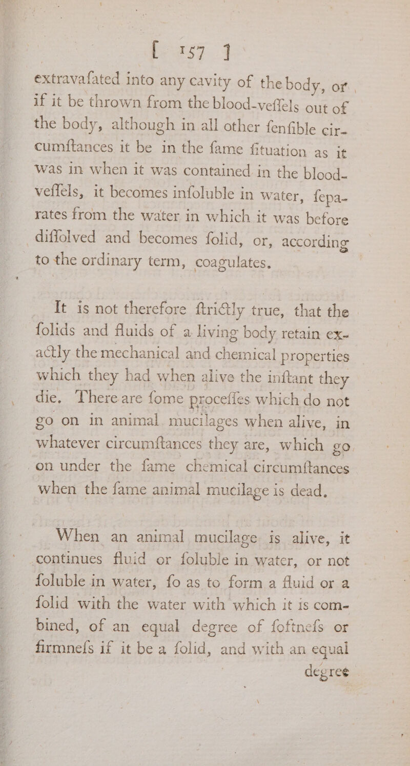 extravafated into any cavity of the body, or , if it be thrown from the blood-veffels out of the body, although in all other fenfible cir. cumftances it be in the fame fituation as it was in when it was contained in the blood- veffels, it becomes infoluble in water, fepa- rates from the water in which it was before diffolved and becomes folid, or, according _ to the ordinary term, coagulates, _ It is not therefore ftriGtly true, that the folids and fluids of a living body retain ex- actly the mechanical and chemical properties which they had when alive the inftant they die. There are fome proceffes which do not go on in animal mucilages when alive, in whatever circumftances they are, which go. -on under the fame chemical circumftances when the fame animal mucilage is dead, When an animal mucilage is alive, it continues fluid or foluble in water, or not foluble in water, fo as to form a Auid or a folid with the water with which it is com- bined, of an equal degree of foftnefs or firmne(s if it be a folid, and with an equal | | ae degree