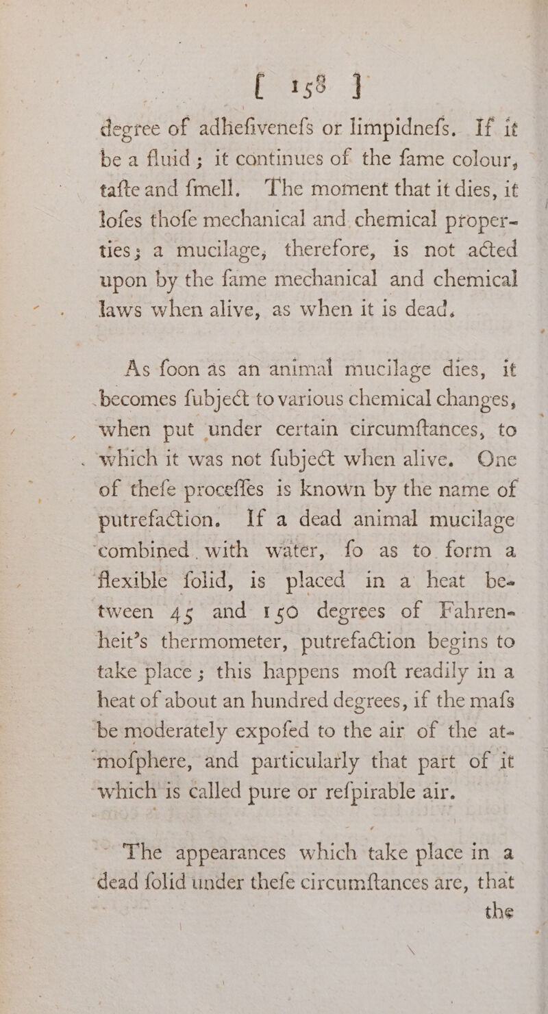 pats3. ¥ degree of adhefivenefs or limpidnefs. If it be a fluid; it continues of the fame colour, tafte and fmell. The moment that it dies, it lofes thofe mechanical and. chemical proper- ties; a mucilage, therefore, is not acted upon by the fame mechanical and chemical laws when alive, as when it is dead, As foon as an animal mucilage dies, it ‘becomes fubject to various chemical changes, when put under certain circumftances, to _ which it was not fubjeét when alive. One of thefe procefles is known by the name of putrefaction. If a dead animal mucilage ‘combined. with water, fo as to. form a flexible folid, is placed in a heat be tween 45 and 150 degrees of Fahren- heit’s thermometer, putrefaction begins to take place; this happens moft readily in a heat of about an hundred degrees, if the mafs be moderately expofed to the air of the at- | ‘mofphere, and particularly that part of it ‘which is called pure or refpirable air. The appearances which take place in a ‘dead folid under thefe circumftances are, that | | the