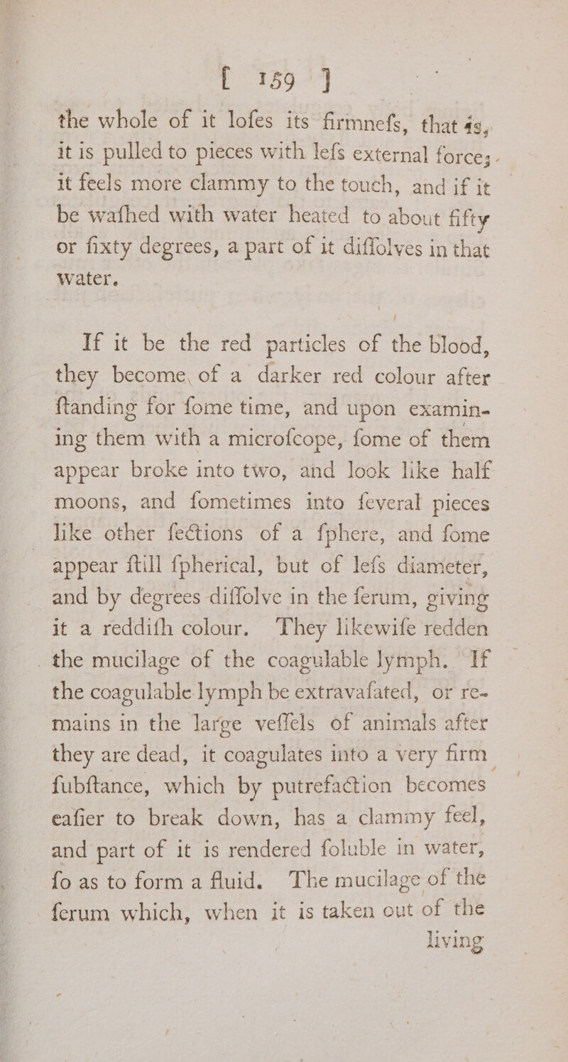 OED ee the whole of it lofes its firmnefs, that 4g, it is pulled to pieces with lefs external force;- it feels more clammy to the touch, and if it be wafhed with water heated to about fifty or fixty degrees, a part of it diffolves in that Water. If it be the red particles of the blood, they become, of a darker red colour after ftanding for fome time, and upon examin. ing them with a microfcope, fome of them appear broke into two, and look like half moons, and fometimes into feveral pieces like other fections of a fphere, and fome appear {till {pherical, but of lefs diameter, and by degrees diffolve in the ferum, giving it a reddifh colour. They likewife redden the mucilage of the coagulable lymph. If the coagulable lymph be extravafated, or re- mains in the large veffels of animals after they are dead, it coagulates into a very firm fubftance, which by putrefaction becomes eafier to break down, has a clammy feel, and part of it is rendered foluble in water, fo as to form a fluid. The mucilage of the ferum which, when it is taken out of the living