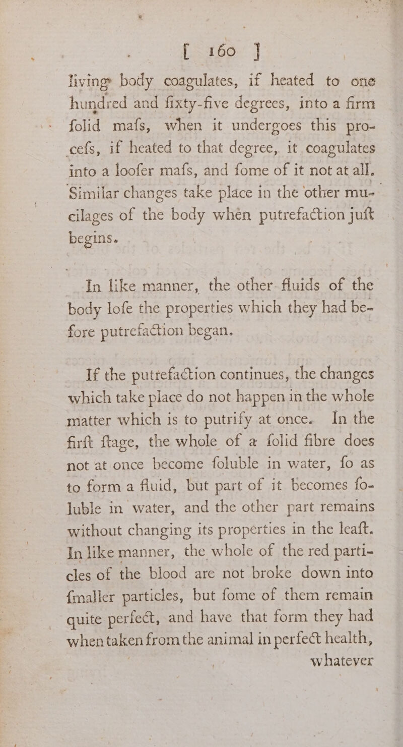 livinge body coagulates, if heated to one hundred and fixty-five degrees, into a firm folid mafs, when it undergoes this pro- cefs, if heated to that degree, it coagulates into a loofer mafs, and fome of it not at all. Similar changes take place in the other mu- cilages of the body when putrefaction juft begins. In like manner, the other. fluids of the body lofe the properties which they had be- fore putrefaction began. If the putrefaction continues, the changes which take place do not happen in the whole matter which is to putrify at once. In the firtt ftage, the whole of a {folid fibre does not at once become foluble in water, fo as to form a fluid, but part of it becomes fo- luble in water, and the other part remains without changing its properties in the leaft. -Inlike manner, the whole of the red parti- cles of the blood are not broke down into {maller particles, but fome of them remain quite periect, and have that form they had when taken from the animal in perfect health, whatever