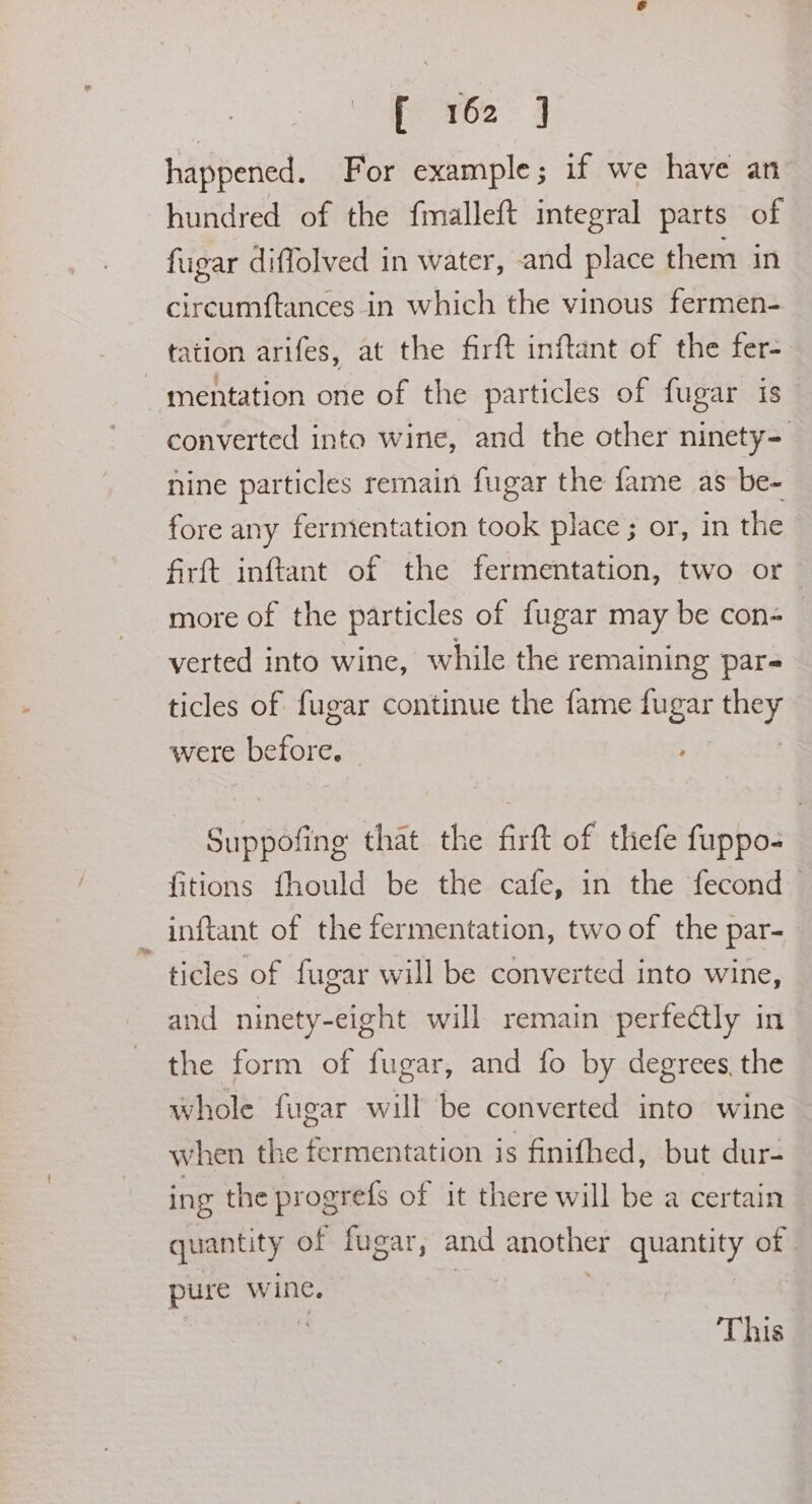 he 162: 3 happened. For example; if we have an hundred of the fmalleft integral parts of fugar diffolved in water, -and place them in circumftances in which the vinous fermen- tation arifes, at the firft inftant of the fer- mentation one of the particles of fugar is converted into wine, and the other ninety- nine particles remain fugar the fame as be- fore any fermentation took place ; or, in the firft inftant of the fermentation, two or more of the particles of fugar may be con- verted into wine, while the remaining pare ticles of fugar continue the fame oa ay were afore: Suppofing that the firft of thefe fuppo- fitions fhould be the cafe, in the fecond inftant of the fermentation, two of the par- ticles of fugar will be converted into wine, and ninety-eight will remain perfectly in the form of fugar, and fo by degrees, the whole fugar will be converted into wine when the fermentation is finifhed, but dur- ing the progrefs of it there will be a certain quantity of fugar, and ghee S se of pure wine. This