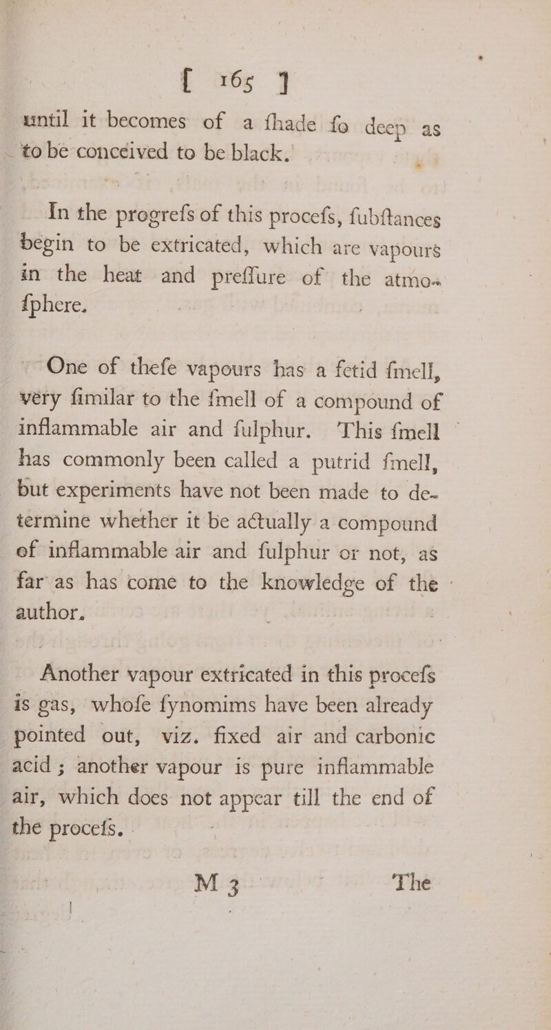 until it becomes of a fhade fo deep as _ tobe conecived to > be black. me In the seaiek of this procefs, fubftances begin to be extricated, which are vapours in the heat and preffure of the atmo« _ {phere. One of thefe vapours has a fetid fmell, very fimilar to the fmell of a compound of inflammable air and fulphur. This {mell — has commonly been called a putrid fmell, but experiments have not been made to de- termine whether it be actually a compound ef inflammable air and fulphur or not, as far as has come to the knowledge of the - author. Another vapour extricated in this procefs is gas, whofe fynomims have been already pointed out, viz. fixed air and carbonic acid ; another vapour is pure inflammable air, which does not fae till the end of the procels, . M 3° . The