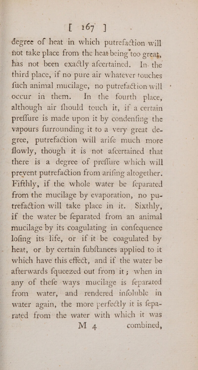 pee) degree of heat in which putrefaction will fot take place from the heat being”too greag, has not been exactly afcertained. In. the third place, if no pure air whatever touches fuch animal mucilage, no putrefaction will occur in them. In the fourth place, although air fhould touch it, if a certain preflure is made upon it by condenfing the vapours furrounding it to a very great de- gree, putrefaction will arife much more flawly, though it is not afcertained that there is a degree of preffure which will _ prevent putrefaction from arifing altogether, Fifthly, if the whole water be feparated from the mucilage by evaporation, no pu- trefaction will take place in it. Sixthly, if the water be feparated from an animal mucilage by its coagulating in confequence lofing its life, or if it be coagulated by heat, or by certain fubftances applied to it which have this effect, and if the water be afterwards {queezed out from it; when in any of thefe ways mucilage is feparated from water, and rendered infoluble in water again, the more perfectly it is fepa- rated from the water with which it was M 4 combined,