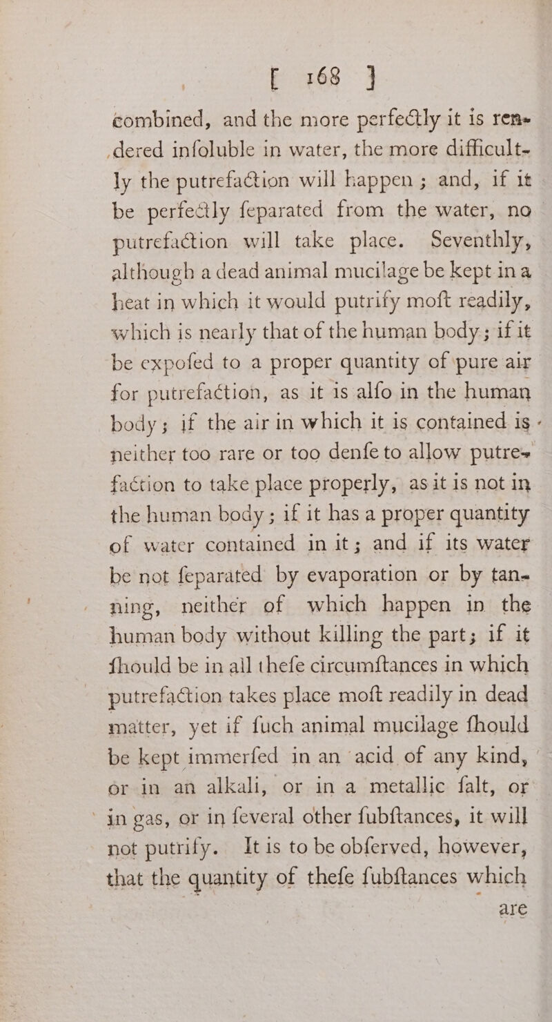 F 768 =} combined, and the more perfectly it is rem- dered infoluble in water, the more difficult- ly the putrefaction will happen ; and, if it be perfectly feparated from the water, no putrefaction will take place. Seventhly, although a dead animal mucilage be kept ina heat in which it would putrify moft readily, which is nearly that of the human body; if it be expofed to a proper quantity of ‘pure air for putrefaction, as it is alfo in the human body; if the air in which it is contained is faction to take place properly, as it is not in the human body ; if it has a proper quantity of water contained in it; and if its water be not feparated by evaporation or by tan- ning, neither of which happen in the human body without killing the part; if it fhould be in all thefe circumftances in which putrefaction takes place moft readily in dead matter, yet if fuch animal mucilage fhould * ' jn gas, or in feveral other fubftances, it will not putrify. It is to be obferved, however, that the quantity of thefe fubftances which are