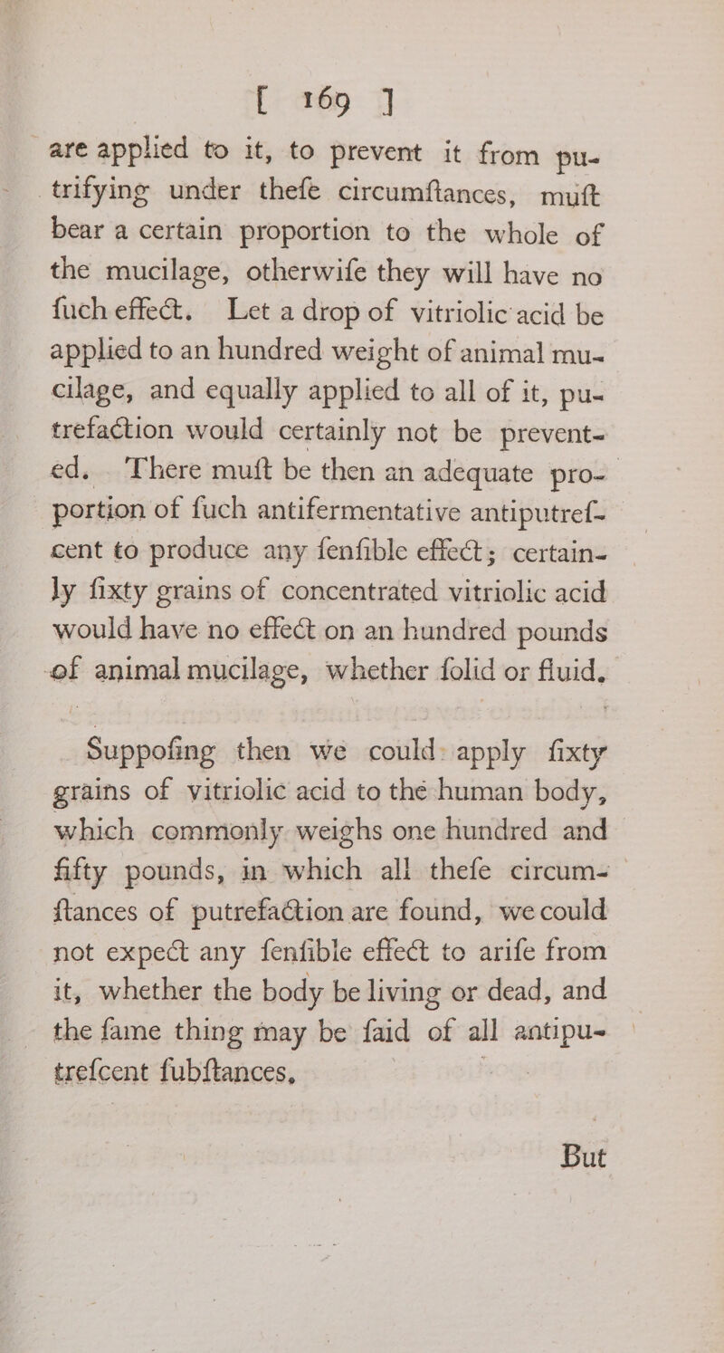 are applied to it, to prevent it from pu- trifying under thefe circumflances, mutt bear a certain proportion to the whole of the mucilage, otherwife they will have no {uch effect. Let a drop of vitriolic acid be applied to an hundred weight of animal mu- cilage, and equally applied to all of it, pu- trefaction would certainly not be prevent- ed, There muft be then an adequate pro- portion of fuch antifermentative antiputref- cent to produce any fenfible effect; certain- ly fixty grains of concentrated vitriolic acid would have no effect on an hundred pounds of animal mucilage, wl hether folid or fluid, Auneliaa then we could: apply ‘on grains of vitriolic acid to thé human body, which commonly weighs one hundred and fifty pounds, in which all thefe circum- ftances of putrefaction are found, we could not expect any fenfible effect to arife from it, whether the body be living or dead, and trefcent fubftances, But