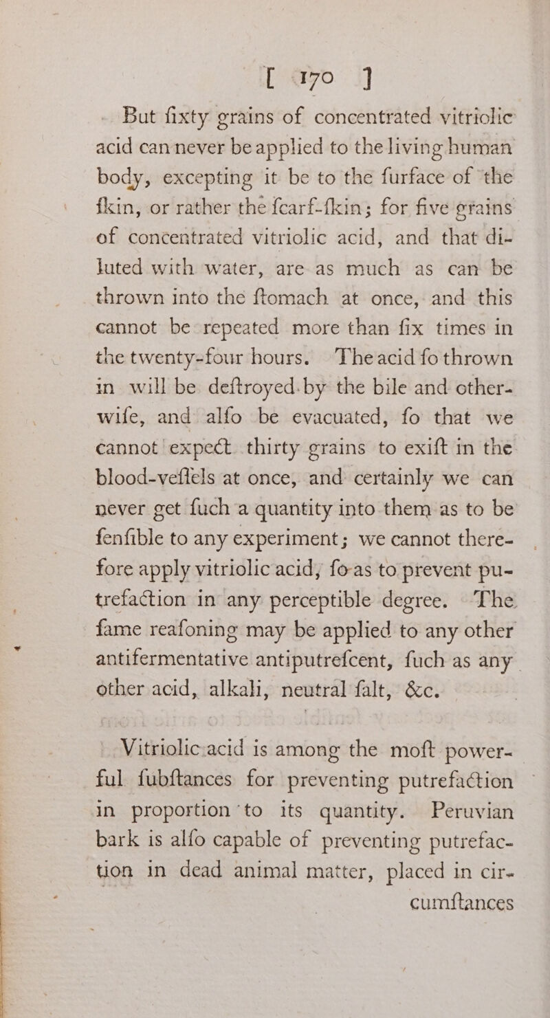 <2 ==. oo [ayo 3] But fixty grains of concentrated vitriolic acid can never be applied to the living human body, excepting it be to the furface of ‘the fkin, or rather the fcarf-fkin; for five gtains of concentrated vitriolic acid, and that di- luted with water, are as much as can be thrown into the ftomach at once, and this cannot be repeated more than fix times in the twenty-four hours. Theacid fo thrown in will be deftroyed. by the bile and cther- wife, and alfo be evacuated, fo that we cannot expect thirty grains to exift in the blood-veftels at once, and certainly we can never get fuch a quantity into them as to be fenfible to any experiment; we cannot there- fore apply vitriolic acid, fo-as to prevent pu- trefaction in any perceptible degree. The fame reafoning may be applied to any other antifermentative antiputrefcent, fuch as any other acid, alkali, neutral falt, &amp;c. Vitriolic:acid is among the moft power- ful fubftances for preventing putrefaction in proportion to its quantity. Peruvian bark is alfo capable of preventing putrefac- tion in dead animal matter, placed in cir- | cumstances