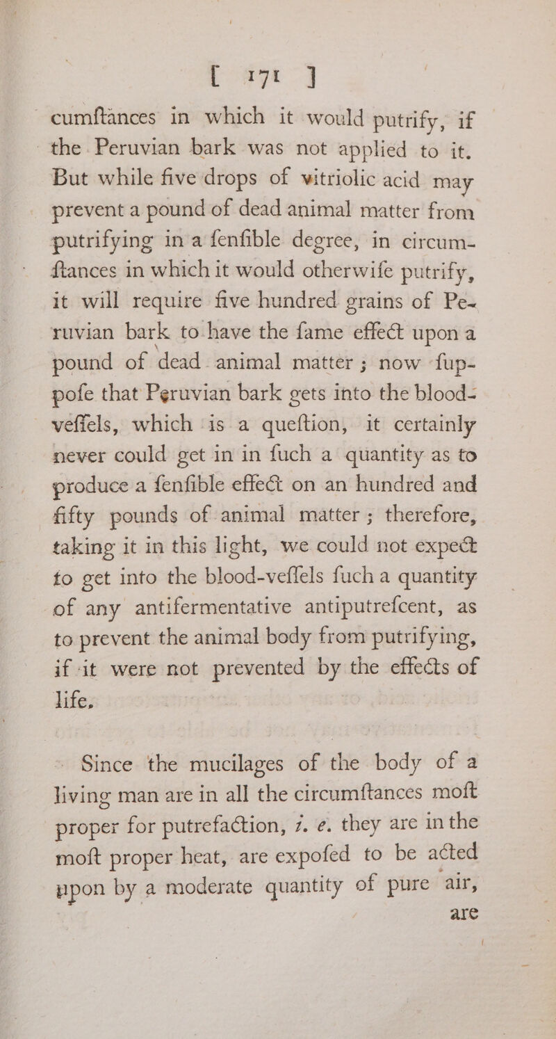 LoRyt a cumftances in which it would putrify, if the. Peruvian bark was not applied to it. But while five drops of vitriolic acid may prevent a pound of dead animal matter from putrifying in a fenfible degree, in circum- ftances in which it would otherwife putrify, it will require five hundred grains of Pe-~ ruvian bark to have the fame effect upon a pound of dead. animal matter ; now fup- pofe that Peruvian bark gets into the blood- veffels, which ‘is a queftion, it certainly never could get in in fuch a quantity as to produce a fenfible effect on an hundred and fifty pounds of animal matter ; therefore, taking it in this light, we could not expect fo get into the blood-veffels fuch a quantity of any antifermentative antiputrefcent, as to prevent the animal body from putrifying, if it were not Mie by the effects of life. Since the mucilages of the body of a living man are in all the circumftances mot proper for putrefaction, 7. ¢. they are in the moft proper heat, are expofed to be acted ppon by a moderate quantity of pure air, are