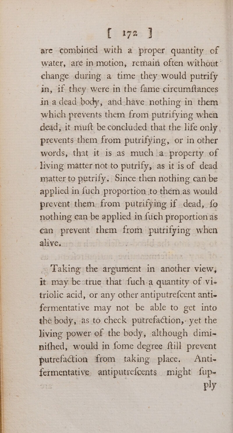 are combined with a proper quantity of water, aré in motion, remain often without’ change during a time they would putrify in, if they were in the fame circumftances in a dead body, and have nothing in them which prevents them from putrifying when dead; it muft be concluded that the life only, prevents them from putrifying, or in other words, that it 1s as much |a- property of living matter not to putrify, as it is of dead matter to putrify. Since then nothing can be applied in {uch proportion to them.as would prevent them, from putrifying if dead, fo nothing can be applied in fiich proportion as can prevent them from putrifying when alive. | | ~ Taking the argument in another view, it may bestrue that fuch.a quantity of vi- triolic acid, or any other antiputrefcent anti- fermentative may not be able to get into the body, .as to check putrefaction,- yet the living power of the body, although dimi- nifhed, would in fome degree {till prevent putrefaction from taking place. Anti- fermentative antiputrefcents might fup- ply