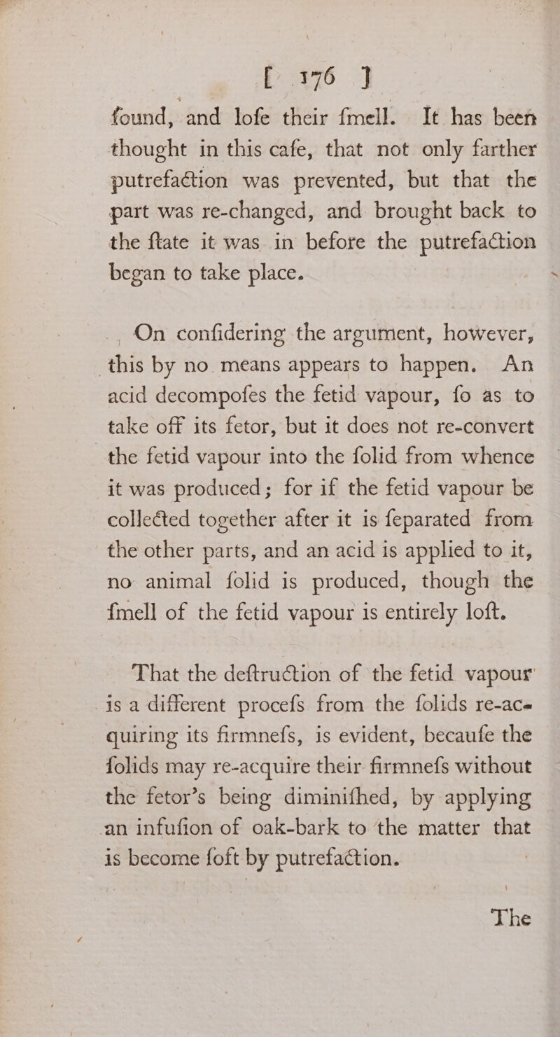 PP a76 J found, and lofe their fmell. It has been thought in this cafe, that not only farther putrefaction was prevented, but that the part was re-changed, and brought back to the ftate it was in before the piece. began to take place. _. On confidering the argument, however, this by no means appears to happen. An acid decompofes the fetid vapour, fo as to take off its fetor, but it does not re-convert _the fetid vapour into the folid from whence it was produced; for if the fetid vapour be collected together after it is feparated from the other parts, and an acid is applied to it, no animal folid is produced, though the fmell of the fetid vapour is entirely loft. That the deftruction of the fetid vapour is a different procefs from the folids re-ace quiring its firmnefs, is evident, becaufe the folids may re-acquire their firmnefs without the fetor’s being diminifhed, by applying an infufion of oak-bark to the matter that is become foft by putrefaction. | The