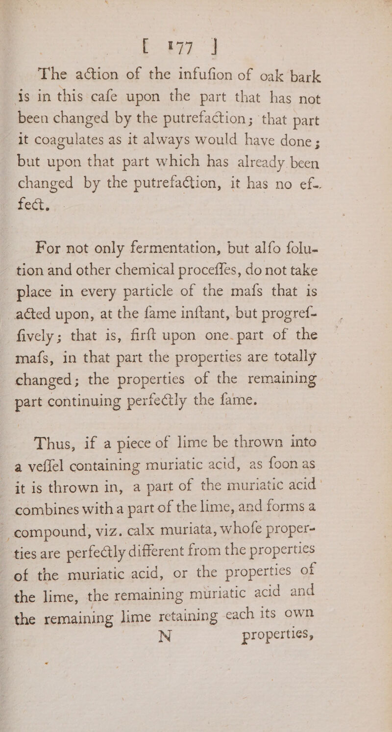 Ew] The action of the infufion of oak bark is in this cafe upon the part that has not been changed by the putrefaction ; that part It coagulates as it always would have done; but upon that part which has already been changed by the putrefadtion, it has no ef-. fect. For not only fermentation, but alfo folu- tion and other chemical proceffes, do not take place in every particle of the mafs that is acted upon, at the fame inftant, but progref- fively; that is, firft upon one.part of the mafs, in that part the properties are totally changed; the properties of the remaining part continuing pertectly the fame. Thus, if a piece of lime be thrown into a veflel containing muriatic acid, as foon as _ it is thrown in, a part of the muriatic acid combines with a part of the lime, and forms a compound, viz. calx muriata, whofe proper- ties are perfectly different from the properties of the muriatic acid, or the properties of the lime, the remaining muriatic acid and the remaining lime retaining each its own N properties,