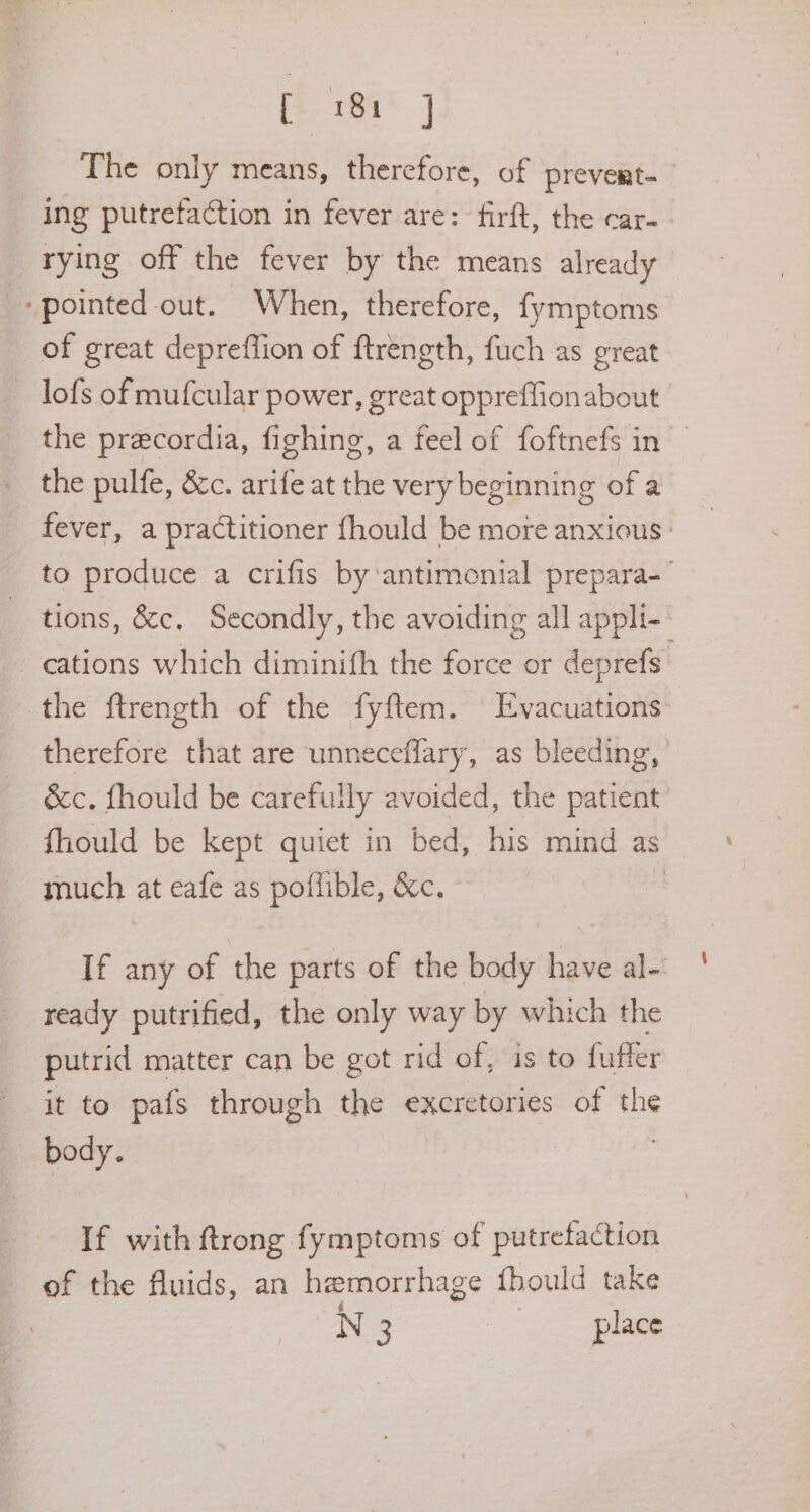 The only means, therefore, of prevert-_ ing putrefaction in fever are: firft, the car-- rying off the fever by the means already ‘pointed out. When, therefore, fymptoms of great depreffion of ftrength, fuch as great lofs of mufcular power, great op Bad about the precordia, fighing, a feel of foftnefs in — the pulfe, &c. arife at the very beginning ofa fever, a practitioner fhould be more anxious: to produce a crifis by‘antimenial prepara-— tions, &c. Secondly, the avoiding all appli- cations which diminith the force or deprefs. the ftrength of the fyftem. Evacuations therefore that are unneceflary, as bleeding, &c. fhould be carefully avoided, the patient fhould be kept quiet in bed, his mind as much at eafe as poflible, &c. , If any of the parts of the body have al- ready putrified, the only be by which the putrid matter can be got rid of, is to fuffer it to pafs through the excretories of the aah If with ftrong fymptoms of putrefaction of the fluids, an hemorrhage fhould take N 3 place