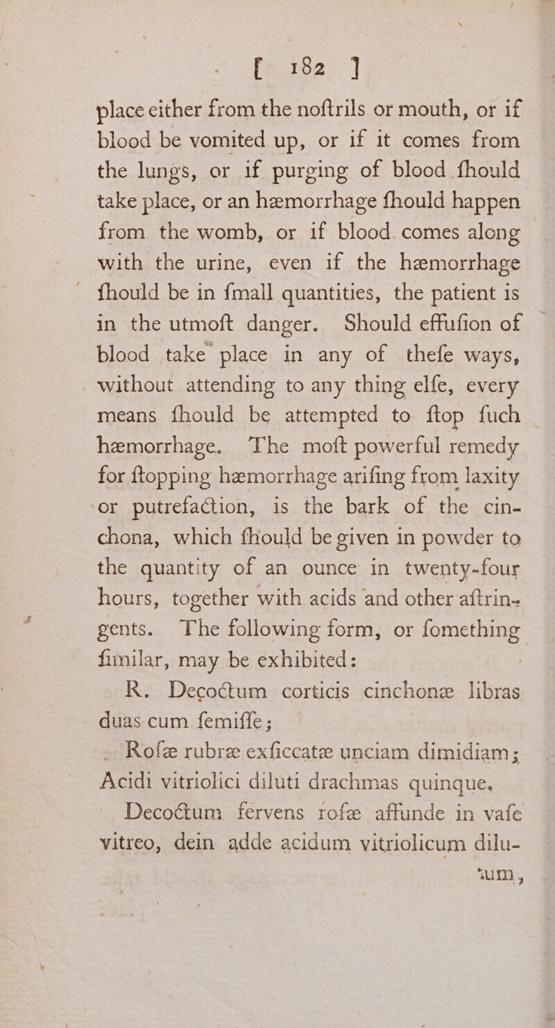 place either from the noftrils or mouth, or if blood be vomited up, or if it comes from the lungs, or if purging of blood fhould take place, or an hemorrhage fhould happen from the womb, or if blood. comes along with the urine, even if the hemorrhage - fhould be in {mall quantities, the patient is in the utmoft danger. Should effufion of | blood take’ place in any of thefe ways, without attending to any thing elfe, every means {hould be attempted to ftop fuch hemorrhage. The moft powerful remedy for {topping hemorrhage arifing from laxity or putrefaction, is the bark of the cin- chona, which fhould be given in powder to the quantity of an ounce in twenty-four hours, together with acids and other aftrin- gents. The following form, or fomething fimilar, may be exhibited: R. Decoétum corticis cinchone libras duas cum femiffe; - Rofe rubre exficcate unciam dimidiam; Acidi vitriolici diluti drachmas quinque. Decoctum fervens rofe affunde in vafe vitreo, dein adde acidum vitriolicum dilu- ‘um,