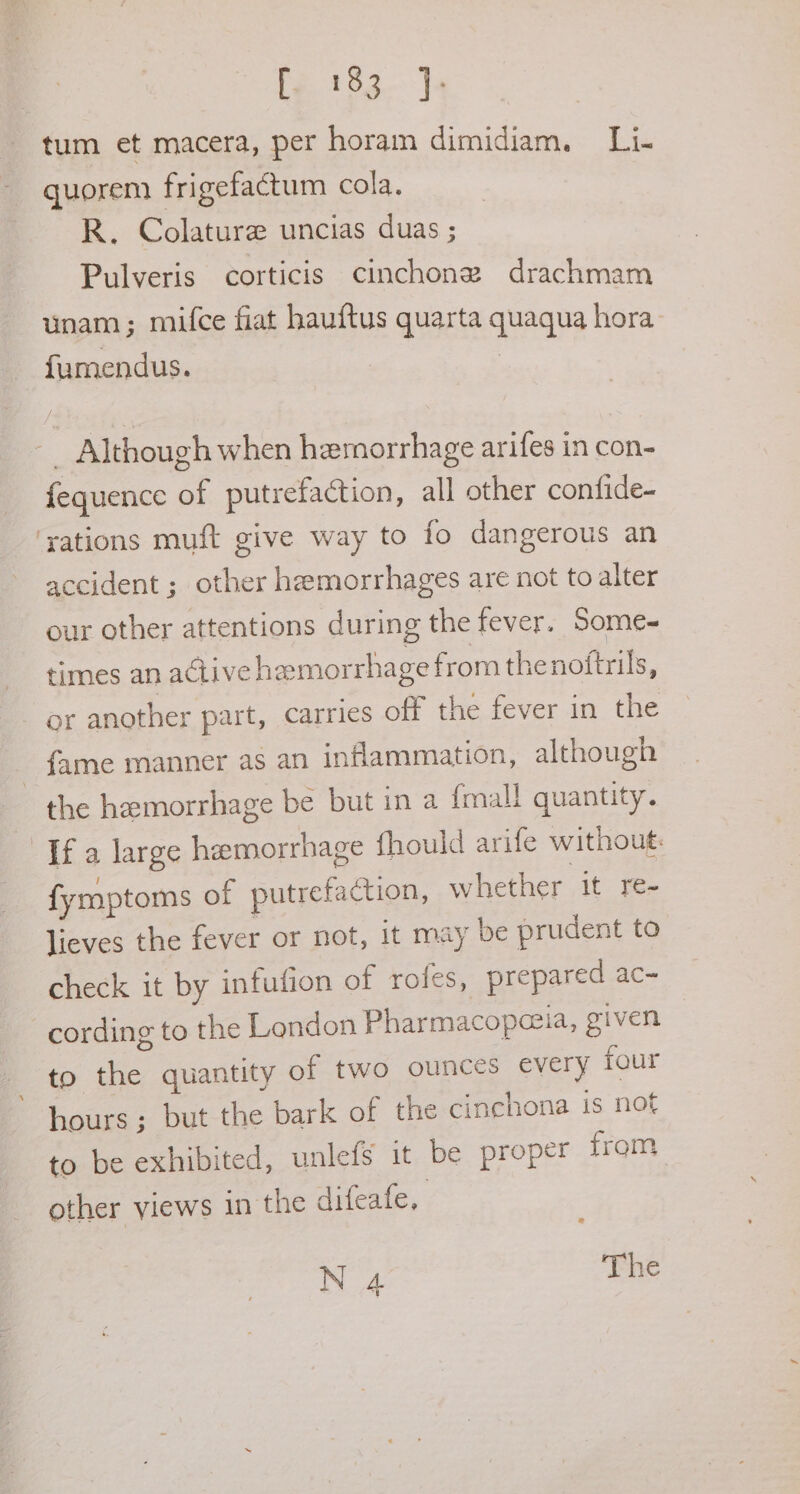 tum et macera, per horam dimidiam. Li- quorem frigefactum cola. R. Colature uncias duas ; Pulveris corticis cinchonez drachmam unam ; mifce fiat hauftus quarta quaqua hora. fumendus. . -_ Although when hemorrhage arifes in con- fequence of putrefaction, all other confide- ‘yations muft give way to fo dangerous an accident ; other hemorrhages are not to alter our other attentions during the fever. Some- times an active hemorrhage from thenoftrils, or another part, carries off the fever in the _ fame manner as an inflammation, although the hemorrhage be but in a {mall quantity. ‘Ifa large hemorrhage fhould arife withoug: fymptoms of putrefaction, whether it: fee lieves the fever or not, it may be prudent to check it by infufion of rofes, prepared ac- cording to the London Pharmacopezia, given to the quantity of two ounces every four hours ; but the bark of the cinchona is not to be exhibited, unlefs 1t be proper from other views in the difeafe, N 4 The