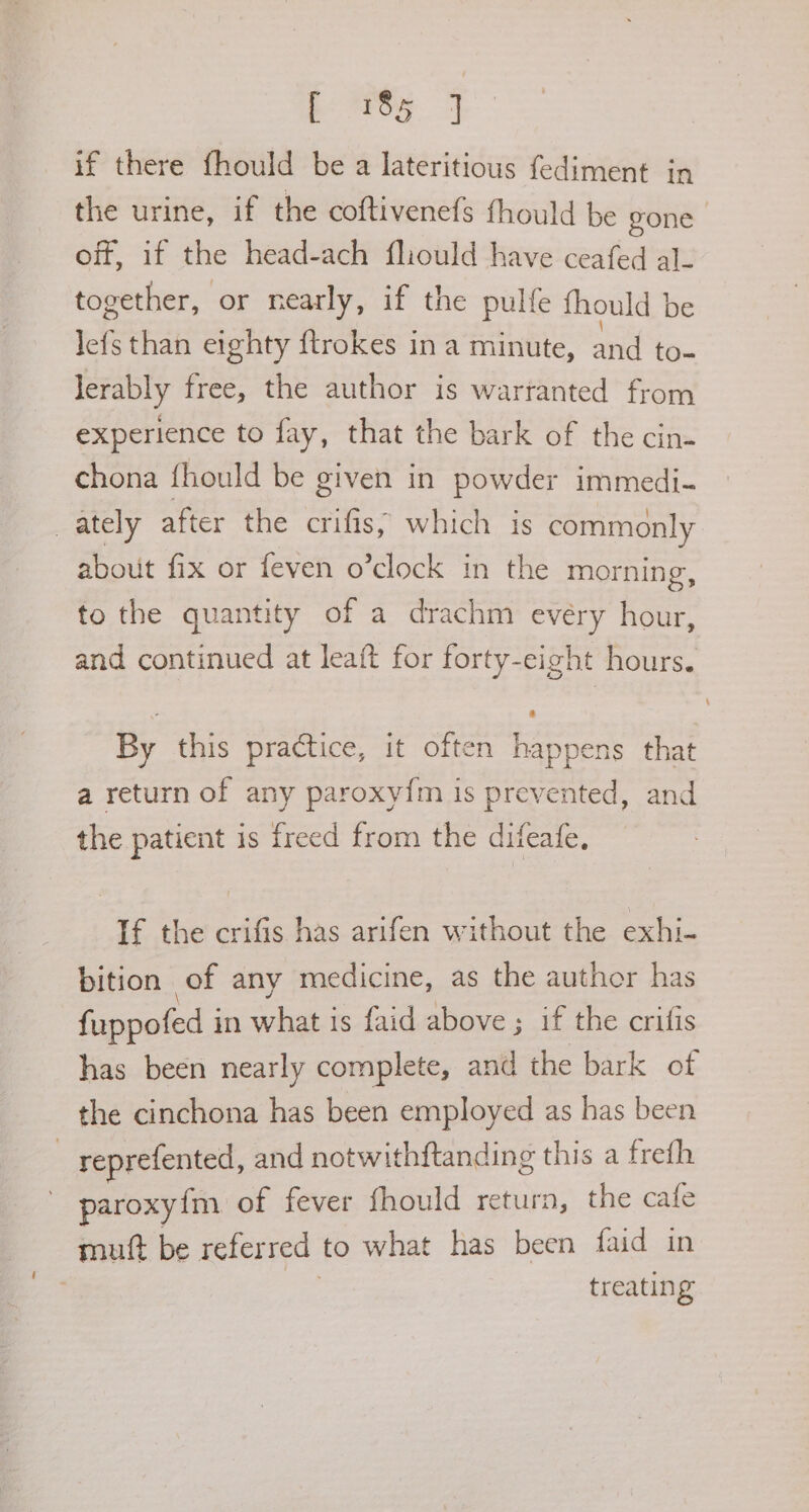 aga me if there fhould be a lateritious fediment in the urine, if the coftivenefs fhould be gone off, if the head-ach fliould have ceafed al_ together, or nearly, if the pulfe fhould | be lef than eighty ftrokes ina minute, and to- lerably free, the author is wartanted from experience to fay, that the bark of the cin- chona fhould be given in powder immedi- _ ately after the crifis; which is commonly about fix or feven o’clock in the morning, to the quantity of a drachm evéry hour, and continued at leaft for forty-eight hours. By this practice, it often happens that a return of any paroxy{m is prevented, and the patient is freed from the difeafe, If the crifis has arifen without the exhi- bition of any medicine, as the author has fuppofed i in what is faid above ; if the crifis has been nearly complete, and the bark of the cinchona has been employed as has been | reprefented, and notwithftanding this a frefh paroxyim of fever fhould return, the cafe muft be referred to what has been faid in treating