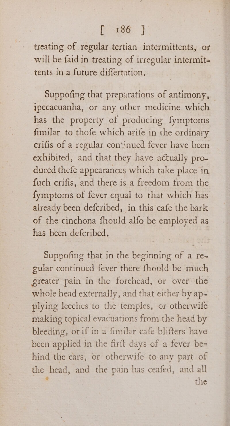 P3186 |] treating of regular tertian intermittents, or will be faid in treating of irregular intermit- tents in a future differtation. Suppofing that preparations of antimony, — _|pecacuanha, or any other medicine which has the property of producing fymptoms fimilar to thofe which arife in the ordinary crifis of a regular con*‘nued fever have been exhibited, and that they have actually pro- duced thefe appearances which take place in fuch crifis, and there is a freedom from the fymptoms of fever equal to that which has already been defcribed, in this cafe the bark of the cinchona fhould alfo be employed as has been defcribed. | Suppofing that in the beginning of a re~ gular continued fever there fhould be much greater pain in the forehead, or over the whole head externally, and that either by ap- plying leeches to the temples, or otherwife making topical evacuations from the head by bleeding, orif in a fimilar cafe blifters have been applied in the firft days of a fever be- hind the ears, or otherwife to any part of the head, and the pain has ceafed, and all