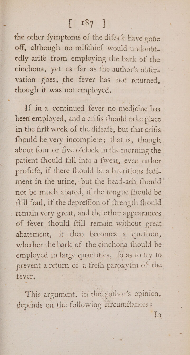fp ie7: J the other fymptoms of the difeafe have gone off, although no mifchief would undoubt- edly arife from employing the bark of the cinchona, yet as far as the author’s obfer- vation goes, the fever has not returned, though it was not employed. | If in a continued fever no medicine has been employed, anda crifis fhould take place in the firft week of the difeafe, but that crifis fhould be very incomplete; that is, though about four or five o’clock in the morning the patient fhould fall into a fweat, even rather profufe, if there fhould be a lateritious fedi- ment in the urine, but the head-ach thould‘ not be much abated, if the tongue fhould be (till foul, if the depreffion of ftrength fhould remain very great, and the other appearances of fever fhould ftill remain without great abatement, it then becomes a queition, whether the bark of the cinchona {hould be employed in large quantities, {fo as to try to prevent areturn of a frefh paroxy{m o* the fever. This argument, in the-ayuthor’s opinion, depends on the following circumftances : In