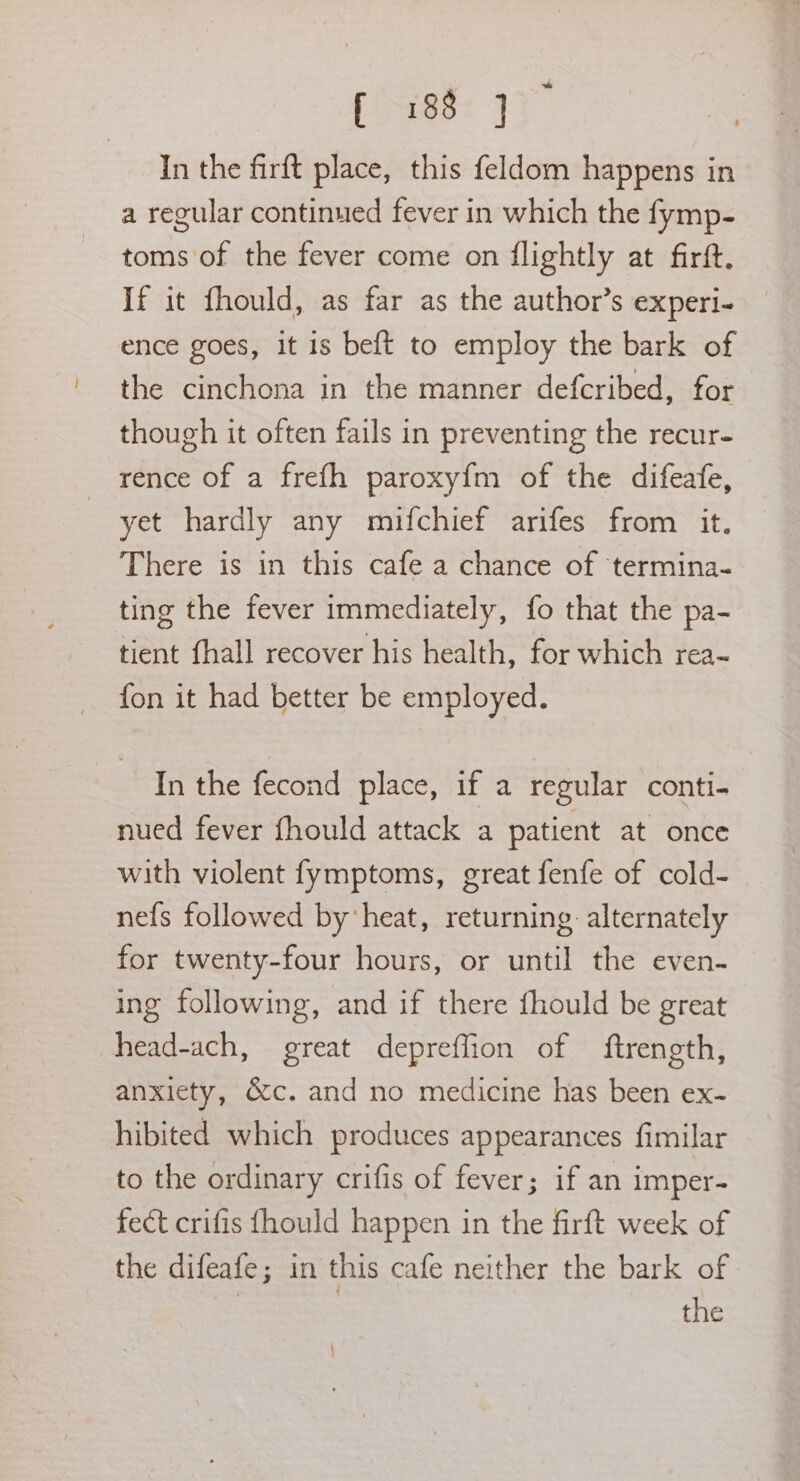 f-185* In the firft place, this feldom happens in a regular continued fever in which the fymp- toms of the fever come on flightly at firft. If it fhould, as far as the author’s experi- ence goes, it is beft to employ the bark of the cinchona in the manner defcribed, for though it often fails in preventing the recur- rence of a frefh paroxy{m of the difeafe, | yet hardly any mifchief arifes from it. There is in this cafe a chance of termina- ting the fever immediately, fo that the pa- tient fhall recover his health, for which rea- fon it had better be employed. In the fecond place, if a regular conti- nued fever fhould attack a patient at once with violent fymptoms, great fenfe of cold- nefs followed by heat, returning alternately for twenty-four hours, or until the even- ing following, and if there fhould be great head-ach, great depreffion of ftrength, anxiety, &c. and no medicine has been ex- hibited which produces appearances fimilar to the ordinary crifis of fever; if an imper- fect crifis fhould happen in the firft week of the difeafe; in this cafe neither the bark of | the