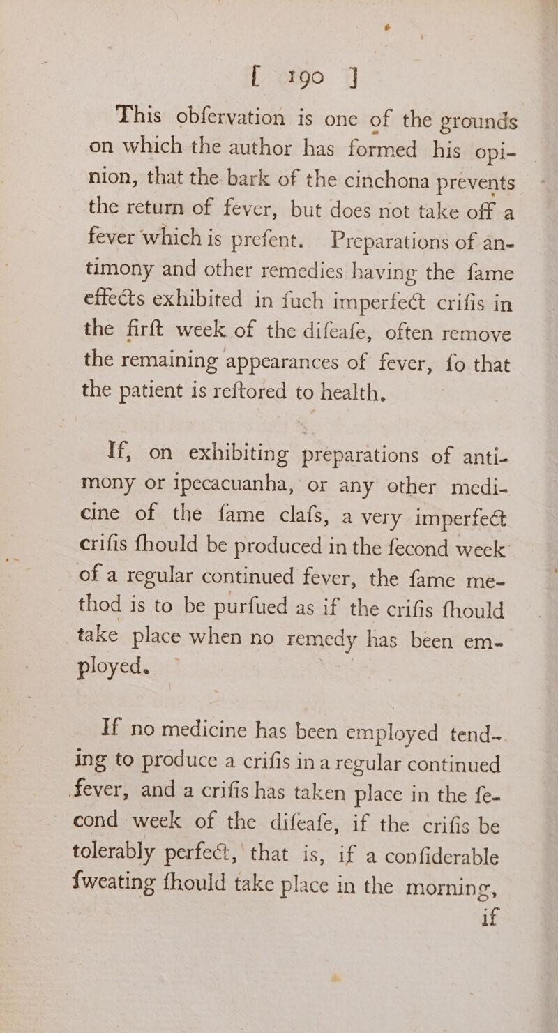 This obfervation is one of the grounds on which the author has formed his opi- nion, that the bark of the cinchona prevents the return of fever, but does not take off a fever which is prefent. Preparations of an- timony and other remedies having the fame effects exhibited in fuch imperfect crifis in the firft week of the difeafe, often remove the remaining appearances of fever, fo that the patient is reftored to health, If, on exhibiting preparations of anti- mony or ipecacuanha, or any other medi- cine of the fame clafs, a very imperfect crifis fhould be produced in the fecond week: of a regular continued fever, the fame me- thod is to be purfued as if the crifis fhould take place when no remedy has been em- ployed. If no medicine has been employed tend-. ing to produce a crifis ina regular continued fever, and a crifis has taken place in the fe- cond week of the difeafe, if the crifis be tolerably perfect, that is, if a confiderable {weating fhould take place in the morning,