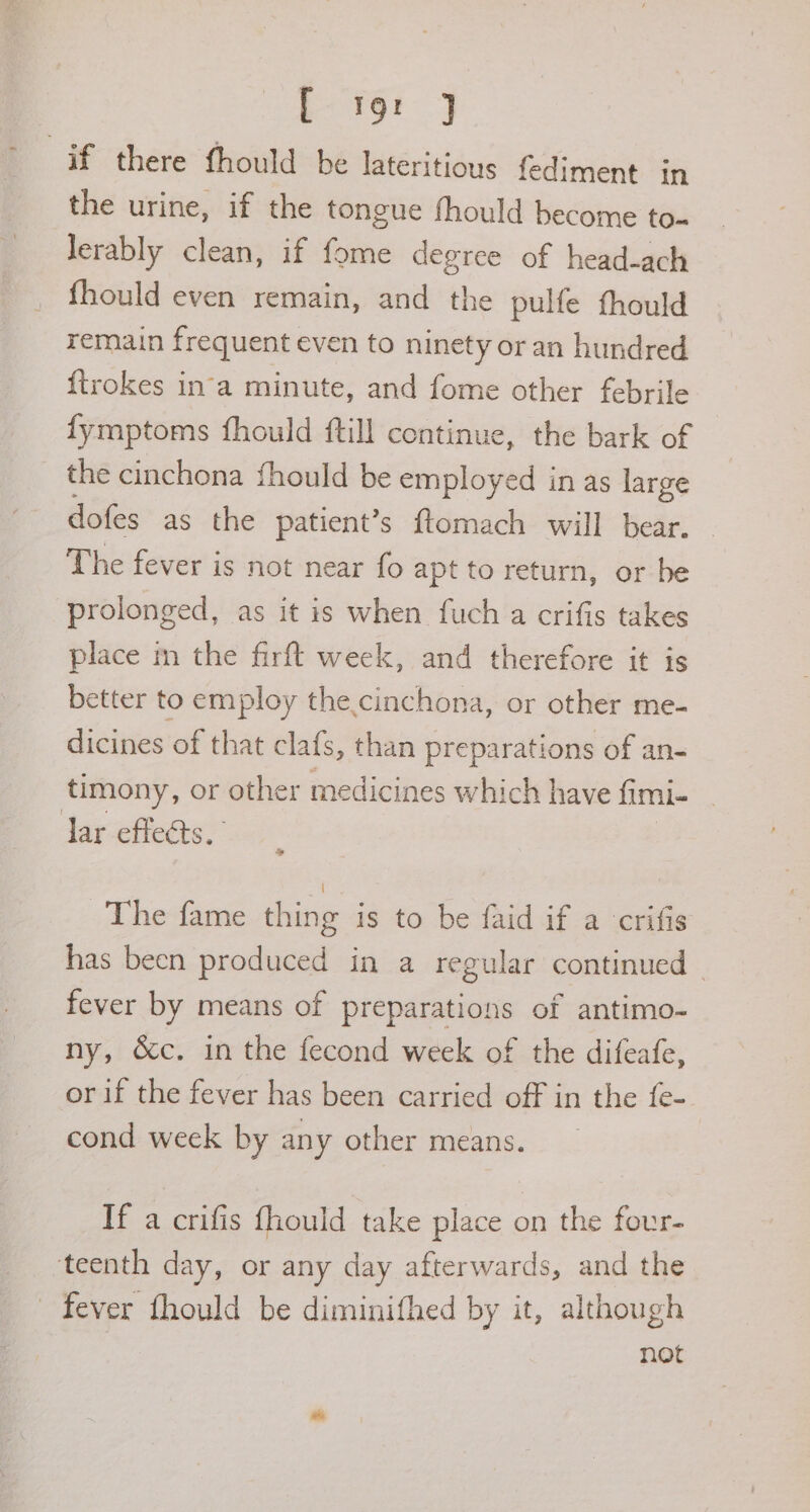 Eg J if there fhould be lateritious fediment in the urine, if the tongue fhould become to~ Jerably clean, if fome degree of head-ach fhould even remain, and the pulfe fhould remain frequent even to ninety or an hundred ftrokes in‘a minute, and fome other febrile fymptoms fhould ftill continue, the bark of the cinchona fhould be employed in as large dofes as the patient’s ftomach will bear. The fever is not near fo apt to return, or be prolonged, as it is when fuch a crifis takes place m the firft week, and therefore it is better to employ the.cinchona, or other me- dicines of that clafs, than preparations of an- timony, or other medicines which have fimi- Jar effects.’ The fame thing is to be faid if a crifis has been produced in a regular continued fever by means of preparations of antimo- ny, &amp;c. in the fecond week of the difeafe, or if the fever has been carried off in the fe- cond week by any other means. If a crifis fhould take place on the four- teenth day, or any day afterwards, and the - fever fhould be diminifhed by it, although not