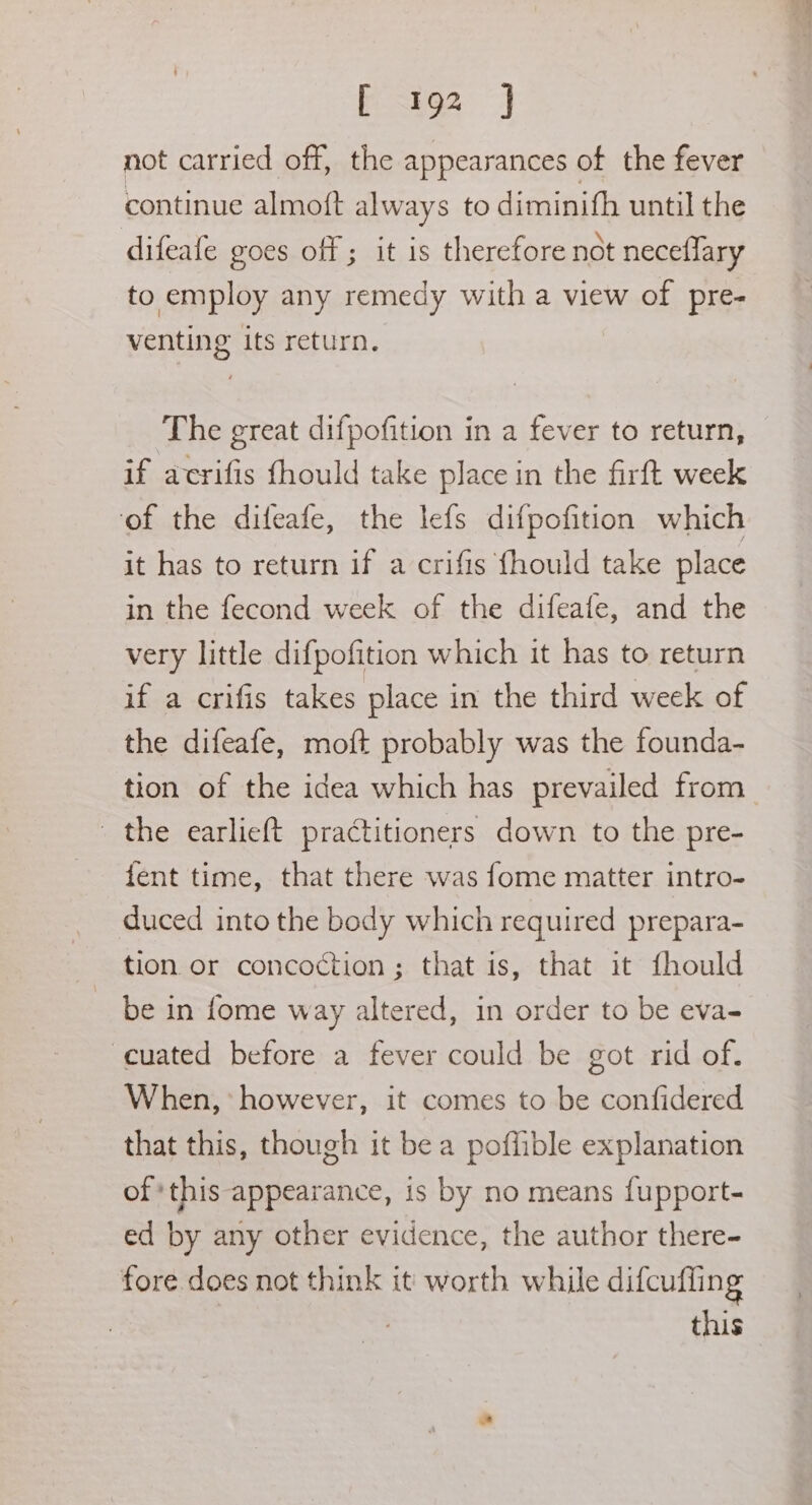 F <t92 J not carried off, the appearances of the fever continue almoft always to diminith until the difeafe goes off; it is therefore not neceflary to employ any remedy with a view of pre- venting its return. The great difpofition in a fever to return, if acrifis fhould take place in the firft week of the difeafe, the lefs difpofition which it has to return if a crifis {hould take place in the fecond week of the difeafe, and the very little difpofition which it has to return if a crifis takes place in the third week of the difeafe, moft probably was the founda- the earlieft practitioners down to the pre- fent time, that there was fome matter intro- duced into the body which required prepara- tion or concoction; that is, that it fhould be in fome way altered, in order to be eva- -cuated before a fever could be got rid of. When, however, it comes to be confidered that this, though it be a poffible explanation of ‘this appearance, is by no means {upport- ed by any other evidence, the author there- fore does not think it worth while difcufling this