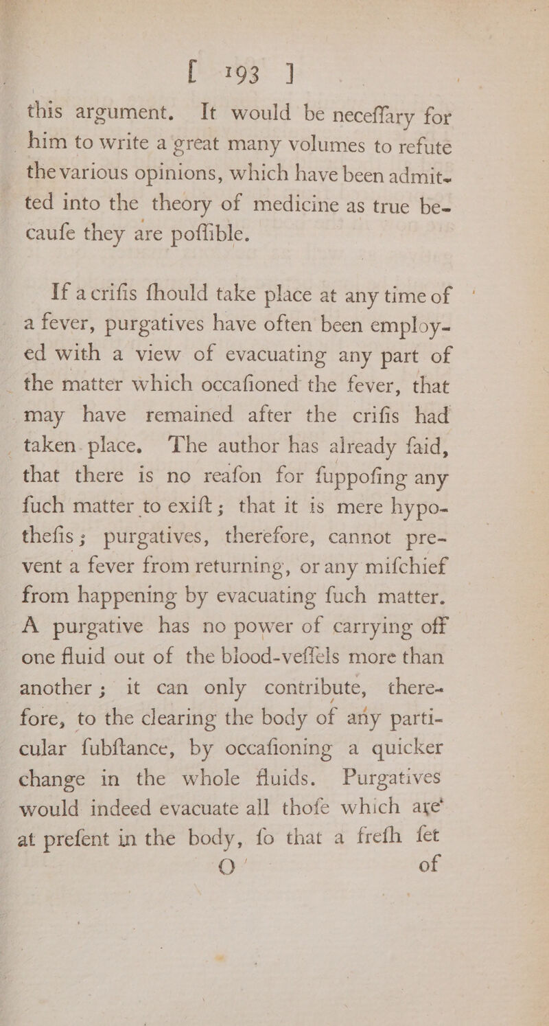 peros. J this argument. It would be neceffary for the various opinions, which have been admit. ted into the theory of medicine as true be- caufe they are potlible. If acrifis fhould take place at any time of a fever, purgatives have often been employ- ed with a view of evacuating any part of may have remained after the crifis had that there is no reafon for fuppofing any fuch matter to exift; that it is mere hypo- thefis; purgatives, therefore, cannot pre- vent a fever from returning, or any mifchief from happening by evacuating fuch matter. A purgative has no power of carrying off one fluid out of the blood-veffels more than another ; it can only contribute, there- fore, to the clearing the body of any parti- cular fubftance, by occafioning a quicker would: indeed evacuate all thofe which are at prefent in the body, fo that a frefh fet O° of