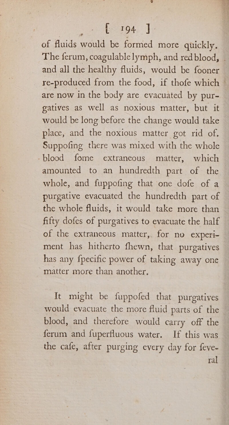 3 a olemeps, Vp of fluids would be formed more quickly. and all the healthy fluids, would be fooner are now in the body are evacuated by pur- gatives as well as noxious matter, but it would be long before the change would take place, and the noxious matter got rid of. Suppofing there was mixed with the whole -blood fome extraneous matter, which amounted to an hundredth part of the the whole fluids, it would take more than fifty dofes of purgatives to evacuate the half of the extraneous matter, for ne experi- ment has hitherto fhewn, that purgatives has any fpecific power of taking away one ‘matter more than another, It might be fuppofed that purgatives would evacuate the more fluid parts of the blood, and therefore would carry off the ferum and fuperfluous water. If this was the cafe, after purging every day for feve-