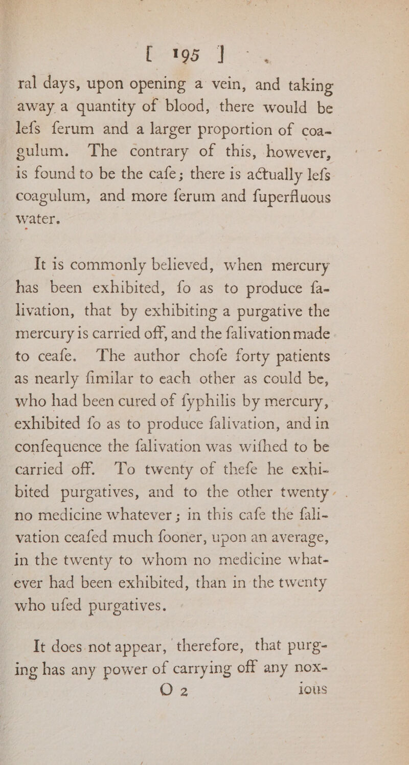 betas po ral days, upon opening a vein, and taking away a quantity of blood, there would be lefs ferum and a larger proportion of coa- gulum. The contrary of this, however, is found to be the cafe; there is a¢tually lefs coagulum, and more ferum and fuperfluous _ Water. It is commonly believed, when mercury has been exhibited, fo as to produce fa- livation, that by exhibiting a purgative the mercury is carried off, and the falivation made to ceafe. The author chofe forty patients as nearly fimilar to each other as could be, who had been cured of fyphilis by mercury, exhibited fo as to produce falivation, and in confequence the falivation was withed to be carried off. To twenty of thefe he exhi- bited purgatives, and to the other twenty no medicine whatever ; in this cafe the fali- vation ceafed much fooner, upon an average, in the twenty to whom no medicine what- ever had been exhibited, than in the twenty who ufed purgatives. It does not appear, therefore, that purg- ing has any power of carrying off any nox O2 wee .