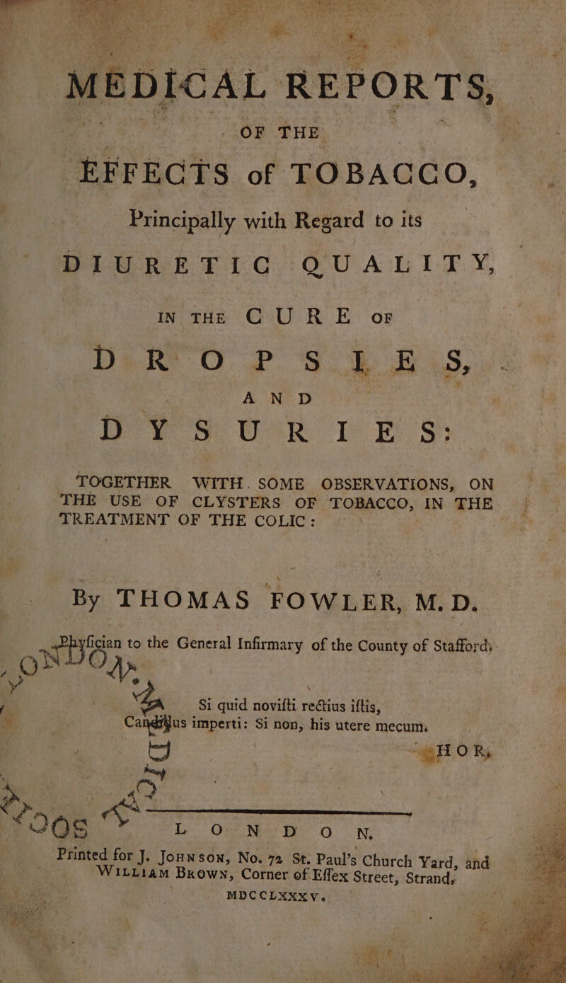 ‘MEDICAL REPORTS, OF THE | ‘EFFECTS of TOBACCO, Principally with Regard to its DIURETIC QUALITY, In THE C UR E or Dek OP Sk 2D S, A N D DYSURIES: TOGETHER WITH. SOME OBSERVATIONS, ON TREATMENT OF THE COLIC: By THOMAS FOWLER, M. D. figian to the General Infirmary of the County of Stafford, a Si quid novilti eee iftis, -Cahiifas i imperti: Si non, his utere mecum, da ee Ne En ONE WILLIAM ‘Brown, Corner of Effex Street, Strand, MDCCLXXXY. an é i (SS we hod i ee Rp eae qs he re ON