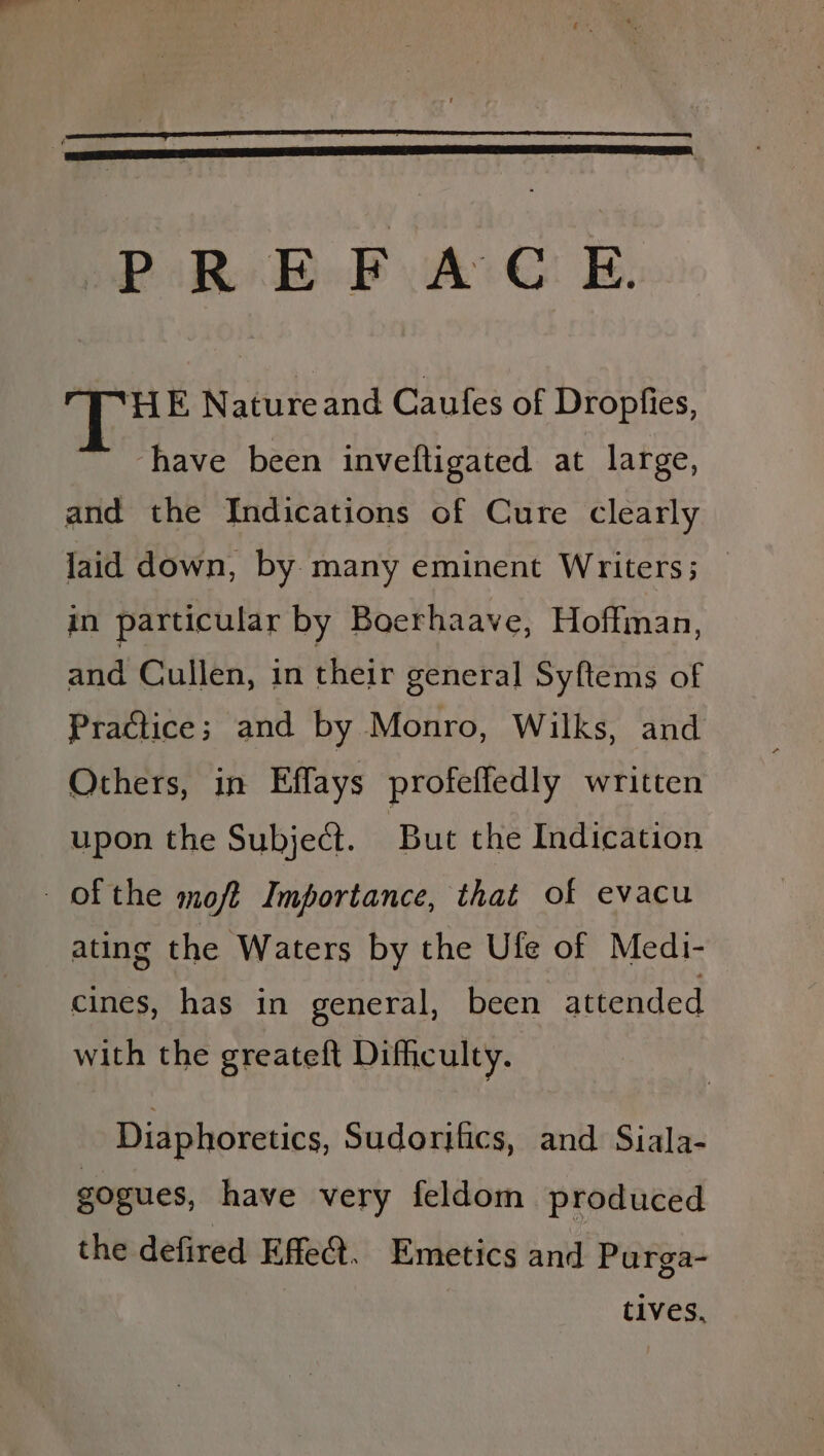 SPR BoP yA E. HE Natureand Caufes of Dropfies, * have been inveftigated at large, and the Indications of Cure clearly laid down, by. many eminent Writers; | in particular by Boerhaave, Hoffman, and! Cullen, in their general Syftems of Practice; and by Monro, Wilks, and Others, in Effays profeffedly written upon the Subject. But the Indication ofthe moft Importance, that of evacu ating the Waters by the Ufe of Medi- cines, has in general, been attended with the greateft Difficulty. Diaphoretics, Sudoriics, and Siala- gogues, have very feldom produced the defired Effet. Emetics and Purga- tives.