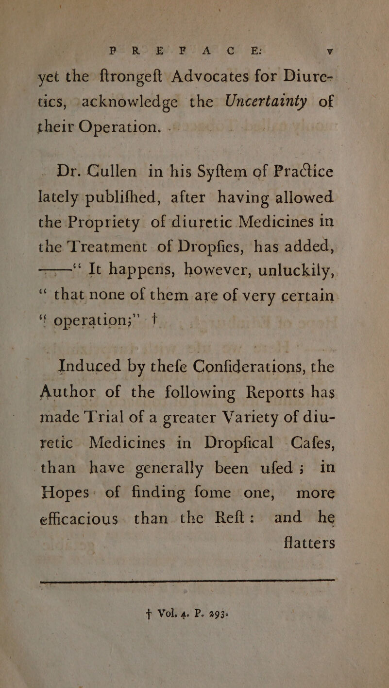 : yet the ftrongeft Advocates for Diure- | tics, acknowledge the Uncertainty of their Operation. .. . Dr. Cullen in his Syftem of Practice lately publifhed, after having allowed the Propriety of diuretic Medicines in the Treatment of Dropfies, has added, ‘‘ It happens, however, unluckily, ‘“ that none of them are of very certain. ‘f operation;” f Induced by thefe Confiderations, the Author of the following Reports has made Trial of a greater Variety of diu- retic Medicines in Dropfical Cafes, than have generally been ufed; in Hopes: of finding fome one, more efficacious than the Reft: and he i flatters + Vol. a. P. 293-