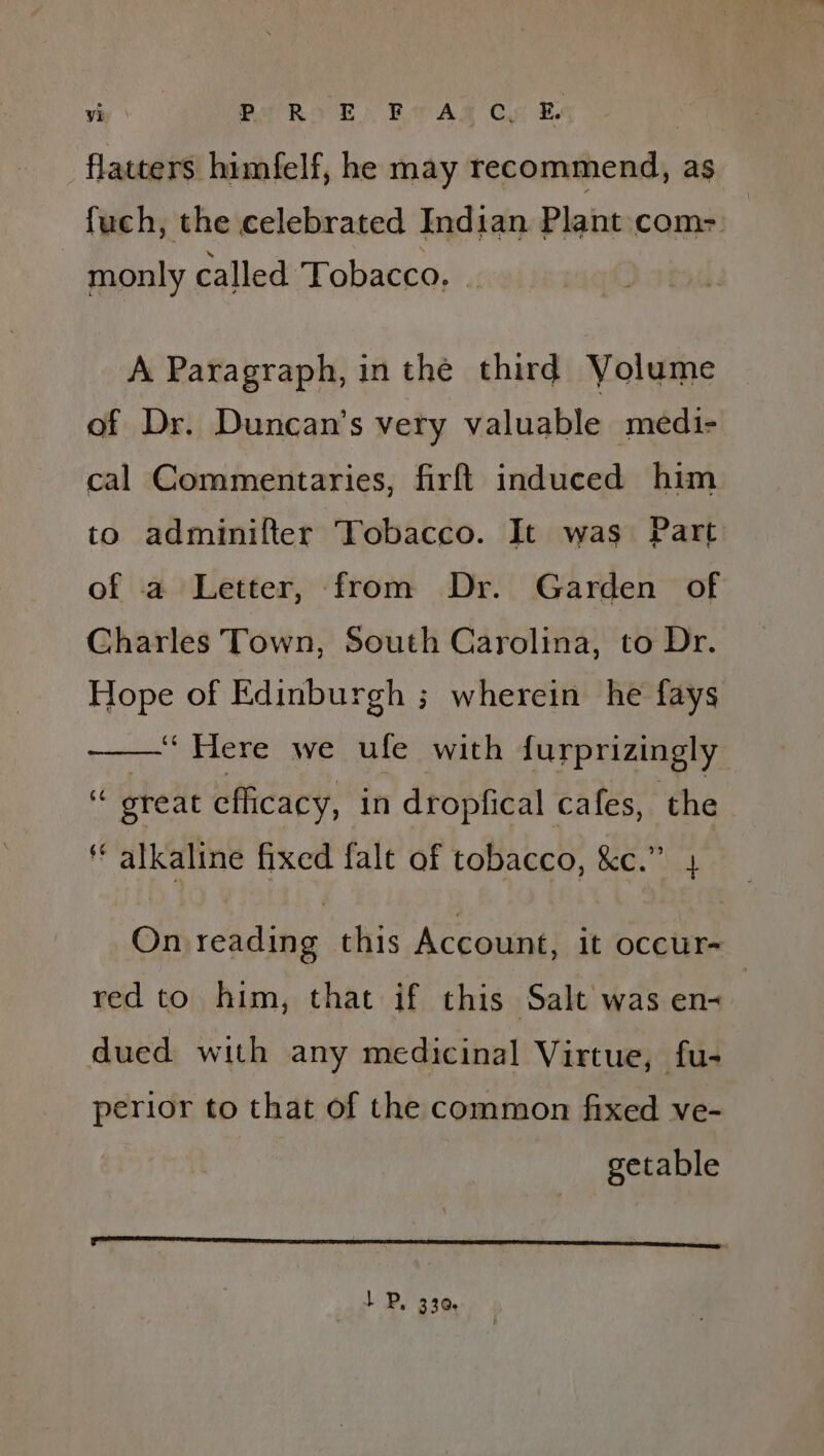 vy | SRE. Bsa AR Cyr Be 3 flatters himfelf, he may recommend, as fuch, the celebrated Indian Plant com-: monly called Tobacco. : A Paragraph, in the third Yolume of Dr. Duncan’s very valuable medi- cal Commentaries, firft induced him to adminifter Tobacco. It was Part of a Letter, from Dr. Garden of Charles Town, South Carolina, to Dr. Hope of Edinburgh ; wherein he fays —— Here we ufe with furprizingly ‘* great efficacy, in dropfical cafes, the ‘alkaline fixed fale of tobacco, &amp;c.” On reading this Account, it occur- red to him, that if this Salt was en dued with any medicinal Virtue, fu- perior to that of the common fixed ve- getable Fa 1 P, 330,