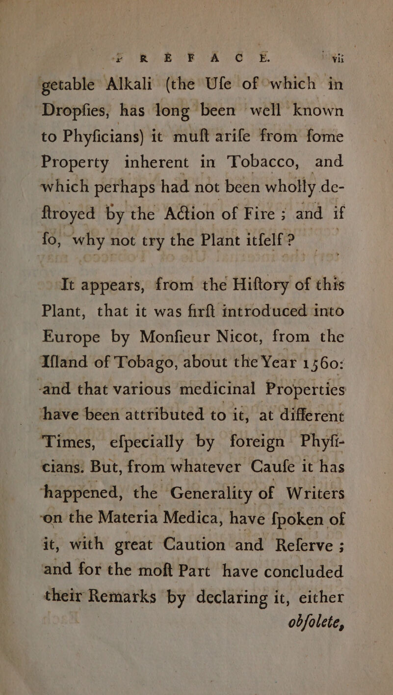 | Pe we ¥ £8 E. ain getable Alkali (the Ufe of which in Dropfies, has long been well known to Phyficians) it muft arife from fome Property inherent in Tobacco, and which perhaps had not been wholly de- flroyed by the Action of Fire ; and if fo, why not Be the Plant itfelf? — It appears, from the Hiftory of this Plant, that it was firft introduced into Europe by Monfieur Nicot, from the Ifland of Tobago, about the Year 1560: -and that various medicinal Properties have been attributed to it, at different Times, efpecially by foreign Phyfi- cians. But, from whatever Caufe it has happened, the Generality of Writers ‘on the Materia Medica, have fpoken of it, with great Caution and Relerve ; and for the moft Part have concluded their Remarks by declaring it, either obfolete,