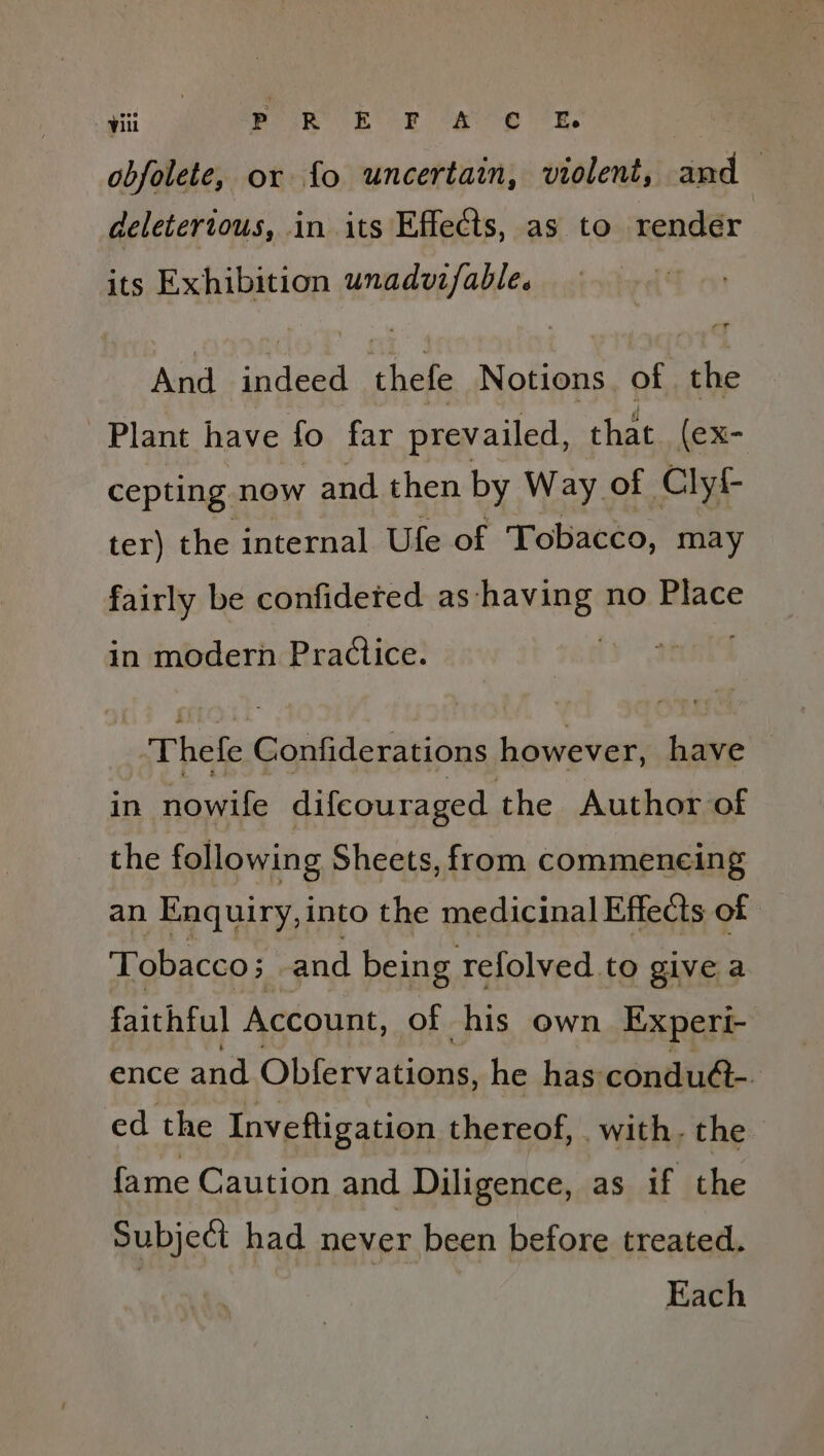 ‘i. ee Rk te fee e ee, obfolete, or fo uncertain, violent, an s deleterious, in its Effects, as to rendér its Exhibition unadvzfable. And indeed thefe Notions, of the Plant have fo far prevailed, that. (ex- cepting now and then by Way of Clyf- ter) the internal Ufe of Tobacco, may fairly be confideted as having no Place in modern Practice. Thefe Gonfiderations however, have ~ in nowife difcouraged the Author of the following Sheets, from commeneing an Enquiry, into the medicinal Effects of Tobacco; and being refolved to give a faithful Account, of his own Experi- ence and Obfervations, he has condu@-. ed the Inveftigation thereof, with. the fame Caution and Diligence, as if the Subject had never been before treated. : Each