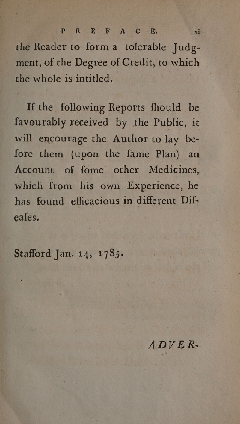 PR bor wy vom xt the Reader to forma tolerable Judg- ment, of the Degree of Credit, to which the whole 1s intitled. If the following Reports fhould be favourably received by the Public, it will encourage the Author to lay_be- fore them (upon the fame Plan) an Account of fome. other Medicines, which from his own Experience, he has found efficacious in different Dil- eafes. Stafford Jan. 14, 1785. | ADVER-