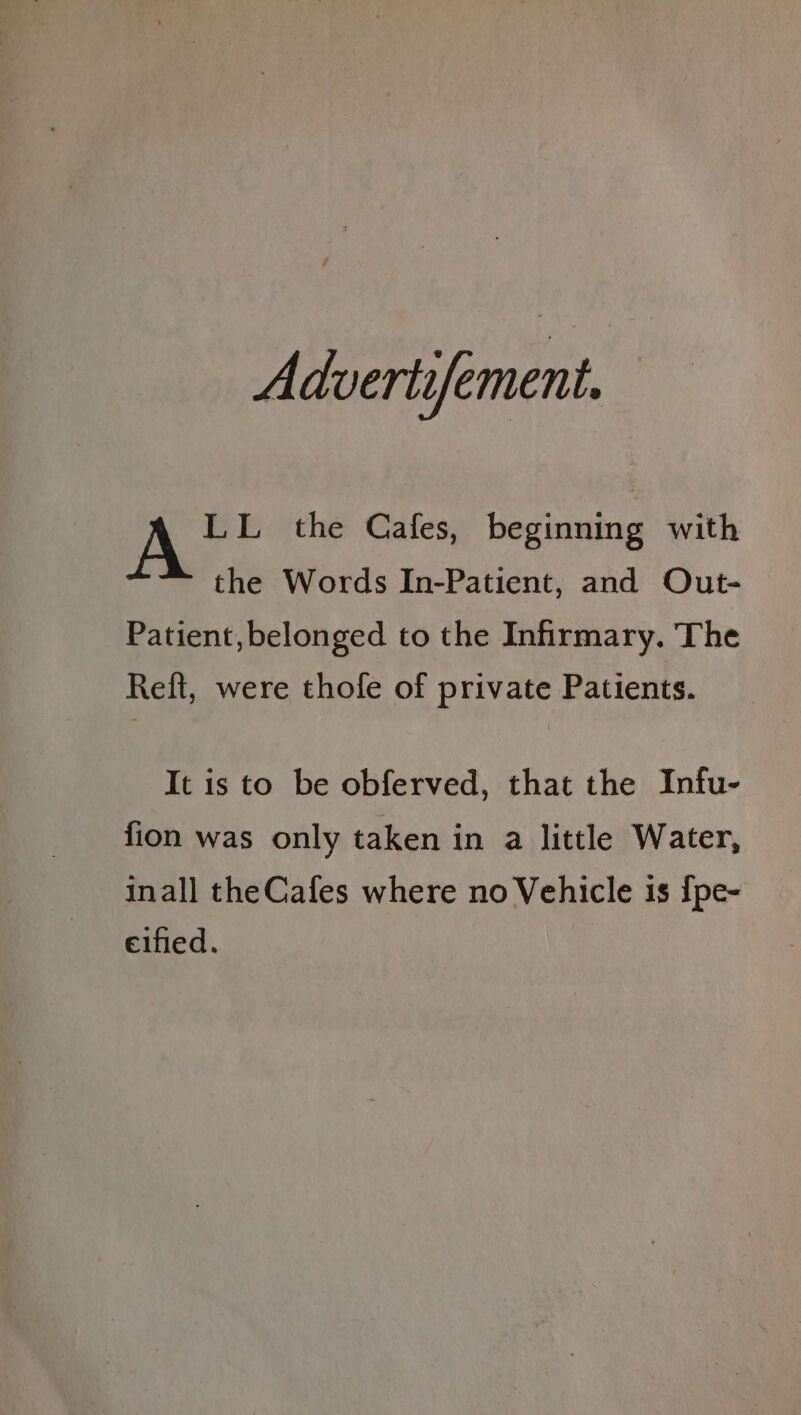 Advertifement. LL the Cafes, beginning with the Words In-Patient, and Out- Patient, belonged to the Infirmary. The Reft, were thofe of private Patients. It is to be obferved, that the Infu- fion was only taken in a little Water, inall theCafes where no Vehicle is {pe- eified.