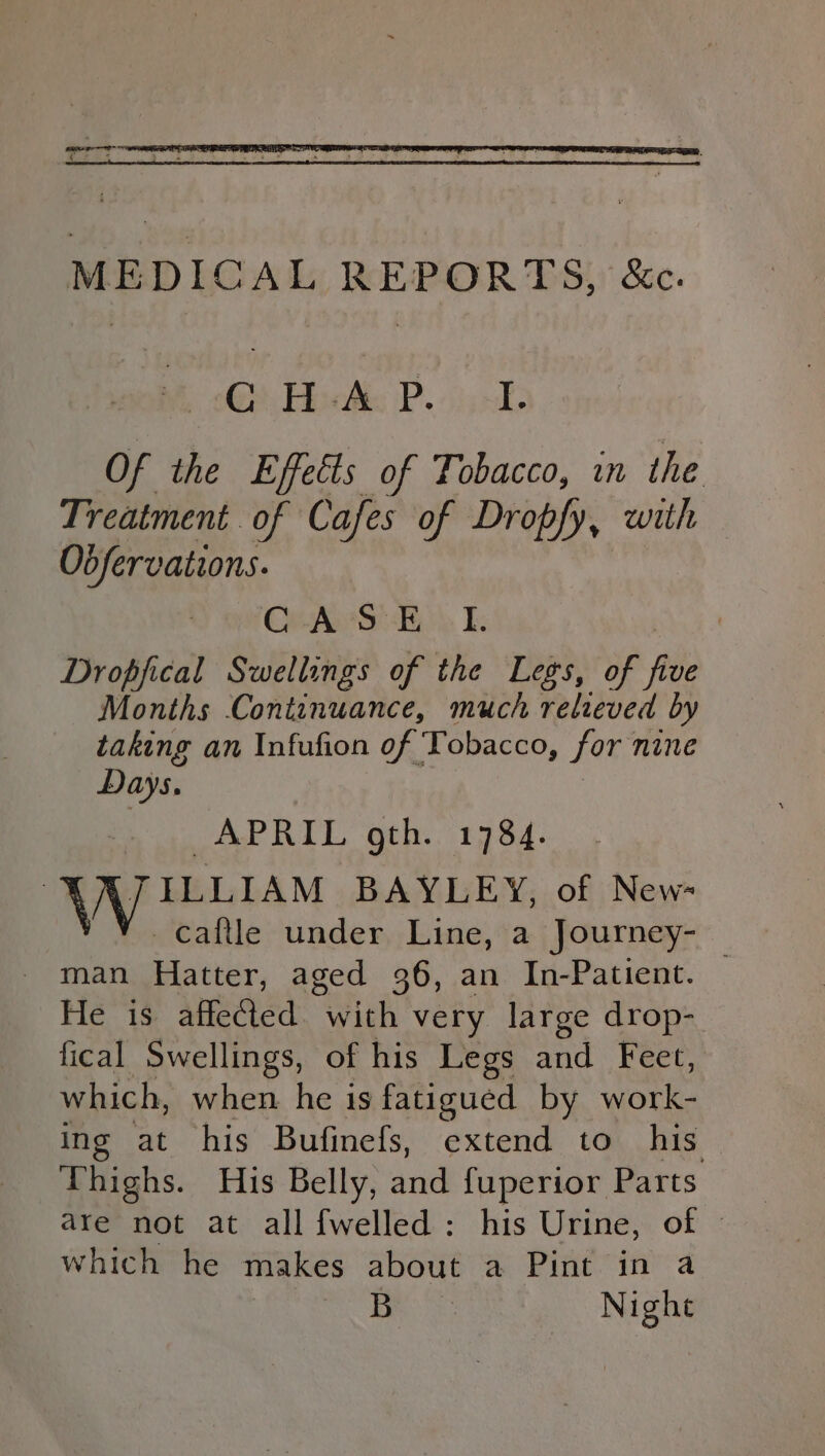 MEDICAL REPORTS, &amp;c. ©) Hoc: Po), =. Of the Effects of Tobacco, in the Treatment. of Cafes of Dropfy, with — Obfervations. Ge AyvSte\ I. | Dropfical Swellings of the Legs, of file Months Continuance, much relieved by taking an Infufion of Tobacco, for: nine Days, APRIL gth.. 1784. B JILLIAM BAYLEY, of New- Caftle under Line, a Journey- — man Hatter, aged 36, an In-Patient. He is affected. with very large drop- fical Swellings, of his Legs and Feet, which, when he is fatigued by work- ing at his Bufinefs, eutend to his Thighs. His Belly, and fuperior Parts are not at all {welled : his Urine, of © which he makes about a Pint in a Bes Night
