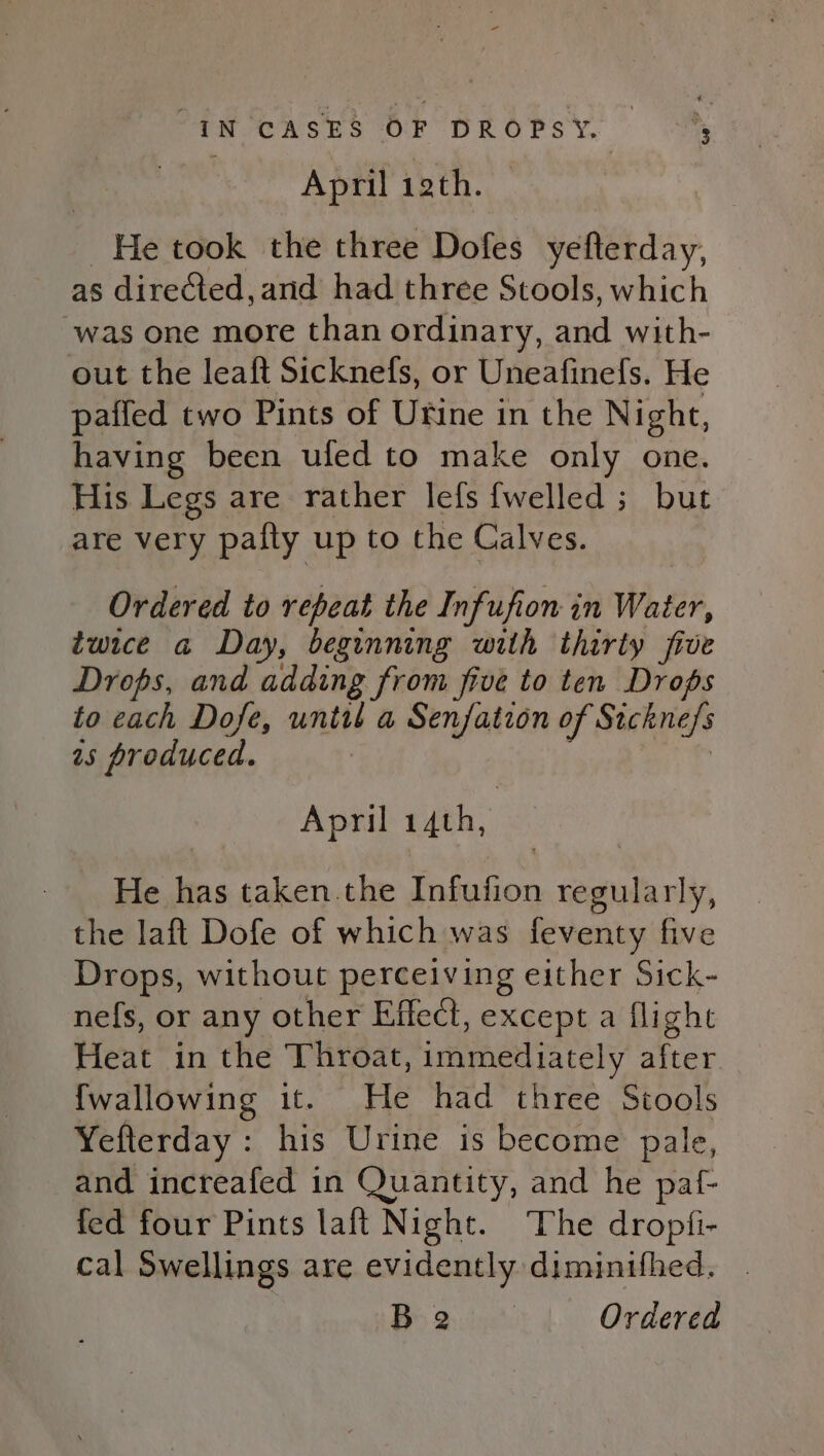 April 12th. He took the three Dofes yefterday, as directed, and had three Stools, which was one more than ordinary, and with- out the leaft Sicknefs, or Uneafinefs. He paifed two Pints of Urine in the Night, having been ufed to make only one. His Legs are rather lefs {welled ; but are very pafly up to the Calves. Ordered to repeat the Infufion in Water, twice a Day, beginning with thirty five Drops, and adding from five to ten Drops to cach Dofe, until a Senfation of Sickne/s 2s produced. | April 14th, He has taken.the Infufion regularly, the laft Dofe of which was feventy five Drops, without perceiving either Sick- nefs, or any other Effect, except a flight Heat in the Throat, immediately after. {wallowing it. He had three Stools Yefterday: his Urine is become pale, and increafed in Quantity, and he paf- fed four Pints laft Night. ‘The dropfi- cal Swellings are evidently dimimithed. BO toe’: Ordered