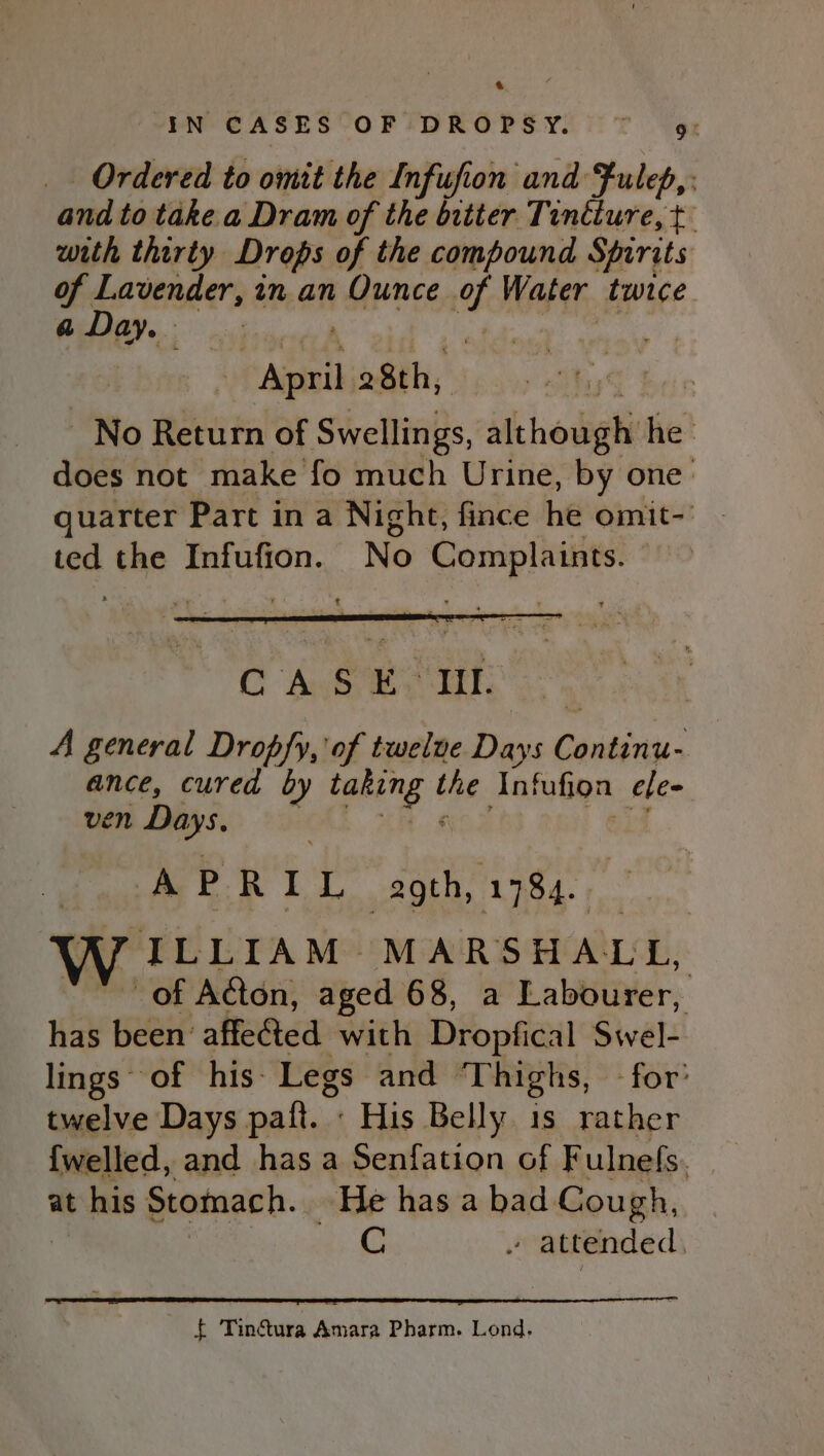 a IN CASES OF DROPSY. ~~ 9g: Ordered to omit the Infufion and Fulep,: and to take a Dram of the bitter Tindiure, t with thirty Drops of the compound Spirits of Lavender, in an Ounce t Water twice a Day. Antnil 28th, No Return of Swellings, Aithowghi he does not make fo much Urine, by one quarter Part in a Night, fince he omit-' - ted the Infufion. No Complaints. C Ase eu: : A general Dropfy, of twelve Days Cobian: 3 ance, cured by taking the Ant fufion ele ven Days. A P RIL Jans gid | W. ILLIAM MARSHALL, | of Acton, aged 68, a Labourer, has been affeéted with Dropfical Swel- lings of his: Legs and Thighs, for twelve Days paft. : His Belly 1s rather {welled, and has a Senfation of Fulnefs. at his Stomach. He has a bad Cough, C » attended, { Tin&amp;tura Amara Pharm. Lond.