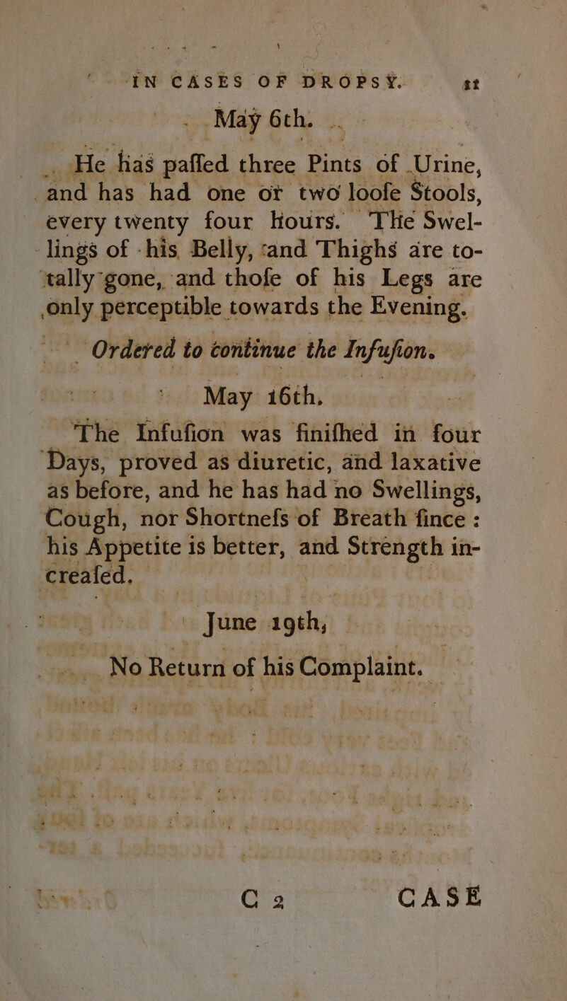 May 6th. He. hia paffed three Pints of | Urine, ‘and has had one ot two loofe Stools, every twenty four hours. The Swel- lings of -his Belly, :and Thighs are to- ‘tally gone, and thofe of his Legs are bag perceptible towards the Evening. _ Ordered to continue the infusfi ion. May 16th, The Infufion was finifhed in four ‘Days, proved as diuretic, and laxative as before, and he has had no Swellings, Cough, nor Shortnefs of Breath fince : his Appetite 1s better, and A ap in- creafed. | June igth;) | No Return of his Complaint. — Raat C2 CASE