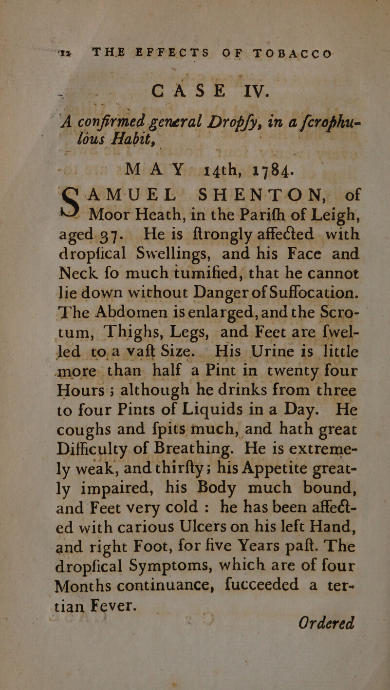 ‘ Cex ek Ti. v Poured general Dropfy, it in a 4 feraphee _ lous Habit, M A a iehid ka AMUEL : HENTON, of JF Moor Heath, in the Parifh of Leigh, aged.37. He is ftrongly affected with dropfical Swellings, and his Face and Neck fo much tumified, that he cannot lie down without Danger of Suffocation. The Abdomen is enlarged, and the Scro- tum, Thighs, Legs, and Feet are {wel- led _to,a vaft Size. His Urine is little more. than half a Pint in twenty four Hours ; although he drinks from three to four Pints of Liquids ina Day. He coughs and {pits much, and hath great Difficulty of Breathing. ‘He is extreme- ly weak, and thirfty; his Appetite great- ly impaired, his Body much bound, and Feet very cold : he has been affect- ed with carious Ulcers on his left Hand, and right Foot, for five Years paft. The dropfical Symptoms, which are of four Months continuance, fucceeded a ter- tian Fever.