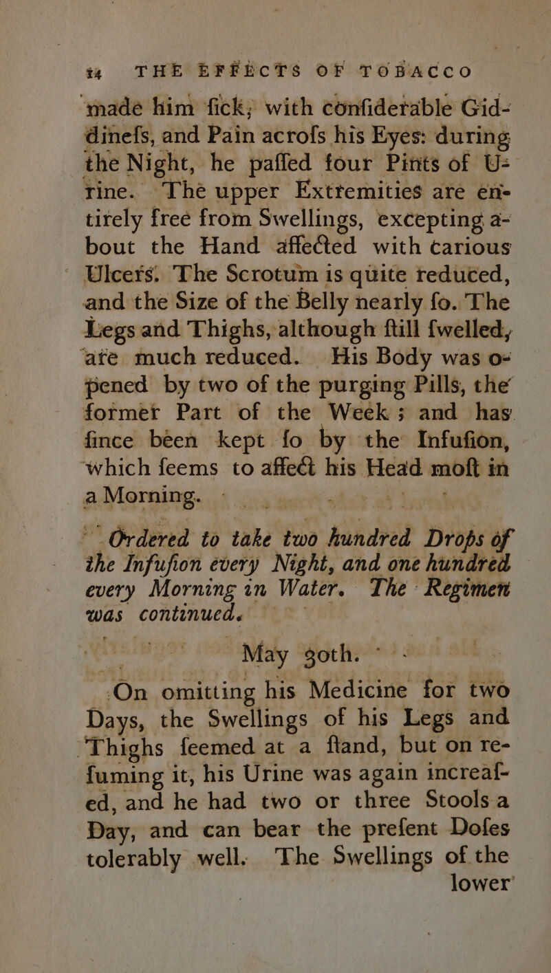 ‘made him fick; with confiderable Gid- dinefs, and Pain acrofs his Eyes: during the Night, he pafled four Pints of U= rine. The upper Exttemities are en- tirely free from Swellings, excepting a- bout the Hand affected with carious ' Ulcers. The Scrotum is quite reduted, and the Size of the Belly nearly fo. The Legs and Thighs, although ftill {welled, ‘ate much reduced. His Body was o- pened by two of the purging Pills, the former Part of the Week; and has fince been kept fo by the Infufion, ‘which feems to affect his Head moft in AMorain ge 5 ca ane ® shor ot wee ° Ordered to take two hundred Drops of ihe Infufion every Night, and one hundred — every Morning in Water. The Regimen was continued. = On omitting his Medicine for two Days, the Swellings of his Legs and “Thighs feemed at a ftand, but on re- fuming it, his Urine was again increaf- ed, and he had two or three Stools a Day, and can bear the prefent Dofes tolerably well. The Swellings of the lower’
