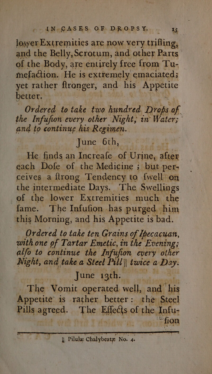 co ANcGASES, OF DR.OPSY. 35 losxyer Extremities are now very trifling, and the Belly,Scrotum, and other Parts of the Body, are entirely free from Tu- mefaction. He is extremely emaciated; yet rather aed ped and his x better, . Ordered to take two hundred Dhan of. the Infufion every other Night, in’ Water; and to continue his Regimen. June 6th, He. finds an Increafe of Urine, ‘be each Dofe of the Medicine ; ; but per- ceives a flrong Tendency to {well on the intermediate Days. The Swellings of the lower Extremities much the fame. ‘The Infufion has purged. him this Morning, and his Appetite is bad. Ordered to take ten Grains of Ipecacuan, with one of Tartar Emetic, in the Evening; alfo to continue the Infufion every other Night, and. take a Steel Pull I twice a. ‘pites | June igth. | The Vomit operated well, and iss : Appesite is rather better: the Steel Pills iid ye Blithe of the. Infu- “fion
