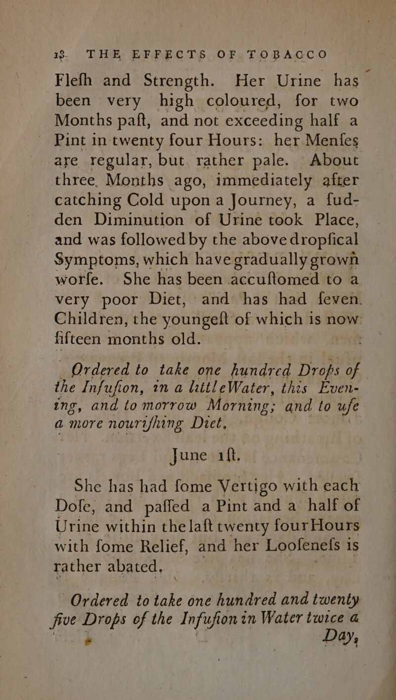 Flefh and Strength. Her Urine has been very high coloured, for two Months paft, and not exceeding half a _ Pint in twenty four Hours: her Menfeg are regular, but. rather pale. About three. Months ago, immediately after catching Cold upon a Journey, a fud- den Diminution of Urine took Place, and was followed by the above dropfical Symptoms, which have gradually grawn worfe. She has been accuftomed to a very poor Diet, and has had feven. Children, the youngeft of WHIERS is now fifteen months old. ft Ordered to take one hundr ed Drops of the Infufion, in a littl eWater, this Even- ing, and to morrow Morning; and to ufe a more nourifhing Diet, June 1ft, She has had fome Vertigo with each Dofe, and paffed a Pint and a half of Urine within the laft twenty four Hours with fome Relief, and her Loolenels is rather abated, | Ordered to ww one éhgmared and twenty five Drops of the Infufionin Water twice a